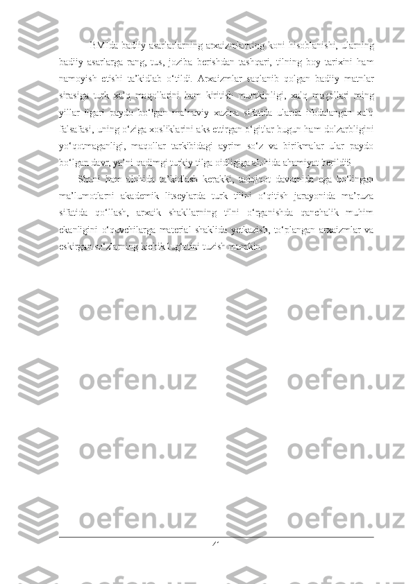- BMIda  badiiy asarlarlarning  arxaizmlarning  koni  hisoblanishi,  ularning
badiiy   asarlarga   rang,   tus,   joziba   berishdan   tashqari,   tilning   boy   tarixini   ham
namoyish   etishi   ta’kidlab   o‘tildi.   Arxaizmlar   saqlanib   qolgan   badiiy   matnlar
sirasiga   turk   xalq   maqollarini   ham   kiritish   mumkin ligi,   xalq   maqollari   ming
yillar   ilgari   paydo   bo‘lgan   ma’naviy   xazina   sifatida   ularda   ifodalangan   xalq
falsafasi, uning o‘ziga xosliklarini aks ettirgan o‘gitlar bugun ham dolzarbligini
yo‘qotmaganligi,   maqollar   tarkibidagi   ayrim   so‘z   va   birikmalar   ular   paydo
bo‘lgan davr, ya’ni qadimgi turkiy tilga oidligiga alohida ahamiyat berildi$
Shuni   ham   alohida   ta’kidlash   kerakki,   tadqiqot   davomida   ega   bo‘lingan
ma’lumotlarni   akademik   litseylarda   turk   tilini   o‘qitish   jarayonida   ma’ruza
sifatida   qo‘llash,   arxaik   shakllarning   tilni   o‘rganishda   qanchalik   muhim
ekanligini   o‘quvchilarga   material   shaklida   yetkazish,   to‘plangan   arxaizmlar   va
eskirgan so‘zlarning kichik lug‘atini tuzish mumkin.
41 