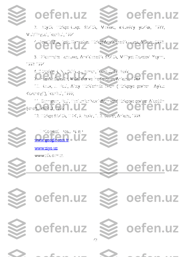 3.   Büyük   Türkçe-Rusça   Sözlük,   Moskva,   «Russkiy   yazik»,   1977,
Multilingual, İstanbul, 1994
4 . Devellıoğlu, Ferit, Osmanlıca-Türkçe Ansiklopedik Lugat, Ankara, 1993.
5 .   Diktonnaire   Larousse,   Ansiklopedik   Sözlük,   Milliyet   Gazetesi   Yayını,
1993-199 4
6 .  Güntekin R. N. ,  Çalıkuşu,  roman, İstanbul, 39. Baskı
7 .  İnan Abdülkadir, Makaleler ve İncelemeler, Ankara,  1987
10.   Roux,   J.   Paul,   Altay   Türklerinde   Ölüm   (Türkçeye   çeviren     Aykut
Kazancıgil), İstanbul, 1999; 
11. Connerton, Paul, Toplumlar Nasıl Anımsar (Türkçeye çeviren Alaeddin
Şener), İstanbul, 1999 
12.  Türkçe Sözlük, TDK, 9. Baskı, 1.-2. Ciltler, Ankara, 1998
   Internet  resurslar
    www.google.com.tr .
     www.ziyo.uz .
     www.tdk.com.tr.
43 