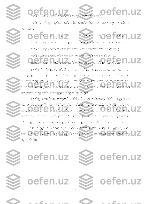 - turk  tili  leksikasida arxaizmlarning o‘rnini aniqlash; 
- turk   tilining   lug‘at   tarkibida   arxaizmlar ning   taxminiy   miqdorini
belgilash;
- arxaizmlarning  tarixiy so‘zlar bilan o‘zaro munosabati ni belgilash;
- turk tilidagi arxaizmlarining semantik xususiyatlari haqida so‘z yuritish;
- turk tilidagi arxaizmlarda sinonimlik munosabatlarini ta’kidlash;
- turk tilidagi arxaizmlarinin turli ma’no qirralarini aniqlash;
- arxaizmlarning badiiy asarlar leksikasida tutgan o‘rnini belgilash;
Ishning ilmiy yangiligi.  Chet tillarini o‘rganishga talab kundan kun ortib
borayotgan   bir   paytda   boshqa   tillarning   leksik   qatlamini   ham   izchil   o‘rganish,
o‘z   ona  tiliga   qiyoslab,  o‘xshash   va  farqli  tomonlarini  aniqlash  muhimdir.  Shu
nuqtai   nazardan,   turk   tili   arxaik   leksikasini   bakalavrlik   bitiruv-malakaviy   ishi
darajasida o‘rganish ishning yangiligini belgilaydi. 
Ishning   amaliy   ahamiyati .   Ushbu   bitiruv-malakaviy   ishini   tayyorlash
natijasida   ega   bo‘lingan   ma’lumotlarni   akademik   litseylarda   turk   tilini   o‘qitish
jarayonida   ma’ruza   sifatida   qo‘llash,   arxaik   shakllarning   tilni   o‘rganishda
qanchalik   muhim   ekanligini   o‘quvchilarga   material   shaklida   yetkazish,
to‘plangan arxaizmlar va eskirgan so‘zlarning kichik lug‘atini tuzish mumkin.
BMIning tuzilishi va hajmi.  Mazkur bitiruv-malakaviy ishi, kirish, ikkita
bob,   xulosa,   foydalanilgan   adabiyotlar   ro‘yxati   va   ilovalardan   iborat.   BMIning
hajmi 4 4  bet.
5 