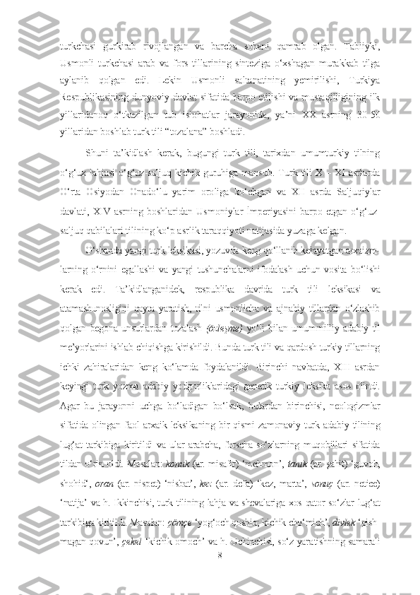 turkchasi   gurkirab   rivojlangan   va   barcha   sohani   qamrab   olgan.   Tabiiyki,
Usmonli   turkchasi   arab   va   fors   tillarining   sinteziga   o‘xshagan   murakkab   tilga
aylanib   qolgan   edi.   Lekin   Usmonli   saltanatining   yemirilishi,   Turkiya
Respublikasining  dunyoviy davlat  sifatida barpo etilishi  va mustaqilligining ilk
yillaridanoq   o‘tkazilgan   tub   islohatlar   jarayonida,   ya’ni   XX   asrning   30-50
yillaridan boshlab turk tili “tozalana” boshladi.
Shuni   ta’kidlash   kerak,   bugungi   turk   tili,   tarixdan   umumturkiy   tilning
o‘g‘uz  lahjasi   o‘g‘uz-saljuq  kichik  guruhiga  mansub.  Turk  tili  X  –  XI   asrlarda
O‘rta   Osiyodan   Onado‘lu   yarim   oro li ga   ko‘chgan   va   XII   asrda   Saljuqiylar
davlati,  XIV   asr ning  boshlaridan   Usmoniylar   İmperiyasini   barpo   etgan   o‘g‘uz-
sal juq qa bilalari tilining ko‘p asrlik taraqqiyoti natijasida yuzaga kelgan. 
O‘shanda yangi turk leksikasi, yozuvda keng qo‘llanib kelayotgan arxaizm -
larning   o‘rnini   egallashi   va   yangi   tushunchalarni   ifodalash   uchun   vosita   bo‘lishi
kerak   edi.   Ta’kidlanganidek,   respublika   davrida   turk   ti li   leksikasi   va
atamashunosligini   qayta   yaratish,   tilni   usmonlicha   va   ajnabiy   tillardan   o‘zlashib
qolgan   begona   unsurlardan   tozalash   (özleşme)   yo‘li   bilan   umum milliy   adabiy   til
me’yorlarini ishlab chiqishga kiri shil di. Bunda turk tili va qardosh turkiy tillarning
ichki   zahi ra laridan   keng   ko‘lamda   foydalanildi.   Birinchi   navbatda,   XIII   asrdan
keyingi   turk   yozma   adabiy   yodgorliklari da gi   genetik   turkiy   leksika   asos   olindi.
Agar   bu   jarayonni   uchga   bo‘ladigan   bo‘l sak,   bulardan   birinchisi,   neologizmlar
sifatida   olingan   faol   arxaik   leksi ka ning   bir   qismi   zamonaviy   turk   adabiy   tilining
lug‘at   tarkibiga   kiritildi   va   ular   arabcha,   forscha   so‘zlarning   muqobillari   sifatida
tildan o‘rin oldi. Ma sa lan:   konuk   (ar. misafir) ‘mehmon’,   tanık   (ar. şahit) ‘guvoh,
shohid‘,   oran   (ar.   nispet)   ‘nisbat’,   kez   (ar.   defa)   ‘kez,   marta’,   sonuç   (ar.   netice)
‘natija’ va h. Ikkinchisi, turk tilining lahja va shevalariga xos qator so‘zlar lug‘ at
tar ki bi ga kiritildi. Masa lan:  çömçe  ‘yog‘och qoshiq; kichik cho‘mich’,  divlek  ‘pish -
ma gan qovun’,   çekel   ‘kichik omoch’ va h. Uchinchisi, so‘z yara tish ning samarali
8 