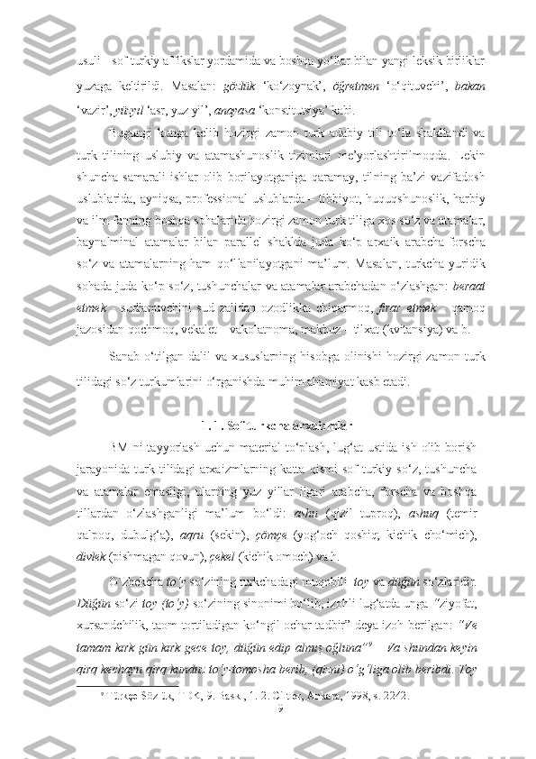 usuli - sof turkiy affikslar yordamida va boshqa yo‘llar bilan yangi leksik birliklar
yuzaga   kel tirildi.   Masalan:   gözlük   ‘ko‘zoynak’,   öğretmen   ‘o‘qituvchi’,   bakan
‘vazir’,  yüzyıl  ‘asr, yuz yil’,  anayasa  ‘konstitutsiya’ kabi.
Bugungi   kunga   kelib   hozirgi   zamon   turk   adabiy   tili   to‘la   shakllandi   va
turk   tilining   uslubiy   va   atamashunoslik   tizimlari   me’yorlashtiril moq da.   Lekin
shuncha   samarali   ishlar   olib   borilayotganiga   qaramay,   til ning   ba’zi   vazifadosh
uslublarida, ayniqsa, professional  uslublarda – tib biyot, hu quq shu noslik, harbiy
va ilm-fanning boshqa sohalarida ho zir gi zamon turk ti li ga xos so‘z va atamalar,
baynalminal   atamalar   bilan   parallel   shakl da   juda   ko‘p   ar xaik   arabcha-forscha
so‘z   va   atamalarning   ham   qo‘l lanilayotgani   ma’lum.   Masalan,   turkcha   yuridik
sohada juda ko‘p so‘z, tushunchalar va atamalar arabchadan o‘zlashgan:   beraat
etmek   -   sudlanuvchini   sud   zalidan   ozodlikka   chiqarmoq,   fırar   etmek   -   qamoq
jazosidan qochmoq, vekalet – vakolatnoma, makbuz – tilxat (kvitansiya) va b.    
Sanab  o‘tilgan  dalil  va   xususlarning  hisobga   olinishi   hozirgi  za mon  turk
tilidagi so‘z turkumlarini o‘rganishda muhim ahamiyat kasb etadi.
1. 1. Sof turkcha arxaizmlar
BMIni  tayyorlash  uchun   material  to‘plash,  lug‘at  ustida   ish  olib  borish
jarayonida   turk   tilidagi   arxaizmlarning   katta   qismi   sof   turkiy   so‘z,   tushuncha
va   atamalar   emasligi,   ularning   yuz   yillar   ilgari   arabcha,   forscha   va   boshqa
tillardan   o‘zlashganligi   ma’lum   bo‘ldi:   ashu   (qizil   tuproq),   ashuq   (temir
qalpoq,   dubulg‘a),   aqru   (sekin),   çömçe   (yog‘och   qoshiq;   kichik   cho‘mich),
divlek  (pish ma gan qovun),  çekel  (kichik omoch) va h.
O`zbekcha  to‘y  so‘zining  turkchadagi  muqobili   toy  va  düğün  so‘zlaridir.
Düğün  so‘zi  toy (to‘y)  so‘zining sinonimi bo‘lib, izohli lug‘atda unga  “ ziyofat,
xursandchilik, taom tortiladigan ko‘ngil ochar tadbir” deya izoh berilgan:   “ Ve
tamam kırk gün kırk gece toy ,   düğün edip almış oğluna ” 9
  – Va shundan keyin
qirq kechayu qirq kunduz to‘y-tomosha berib, (qizni) o‘g‘liga olib beribdi .  Toy
9
  Türkçe Sözlük, TDK, 9. Baskı, 1.-2. Ciltler, Ankara, 1998 , s. 2242. 
9 