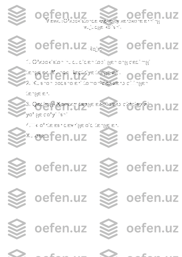 Mavzu:O’zbekistonda mahalliy zarbxonalarning
vujudga kelishi.
Reja:
1.  O’ zbekiston hududidan topilgan eng  q adimgi 
tangalar.  Yunon-Baqtriya tangalari.
2.   Kushon podsholari tomonidan  z arb qilingan 
tangalar.
3. Qadimgi Xorazm tangalarini zarb qilinishini 
yo’lga qo’yilishi
4.Ilk  o’ rta asr davriga oid tangalar.
Xulosa 