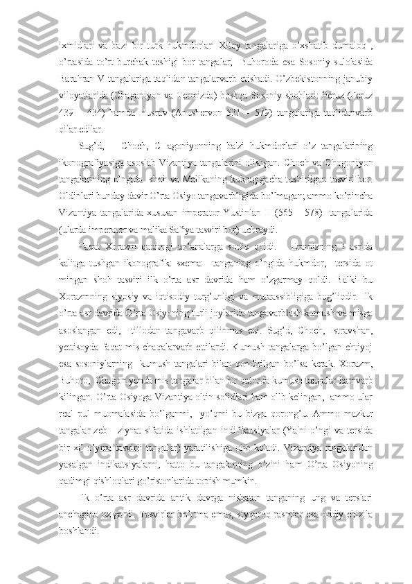 ixmidlari   va   bazi   bir   turk   hukmdorlari   Xitoy   tangalariga   o’xshatib   dumaloq   ,
o’rtasida   to’rt   burchak   teshigi   bor   tangalar,     Buhoroda   esa   Sosoniy   sulolasida
Barahran V tangalariga taqlidan tangalarvarb etishadi. O’zbekistonning janubiy
viloyatlarida (Chaganiyon va Termizda) boshqa Sosoniy shohlari: Peruz (Feruz
439   –   434)   hamda   Husrav   (Anushervon   531   –   579)   tangalariga   taqlidanvarb
qilar edilar. 
Sug’d,       Choch,   CHagoniyonning   ba'zi   hukmdorlari   o’z   tangalarining
ikonografiyasiga asoslab  Vizantiya tangalarini olishgan.   C h och va C h ogo n iyon
tangalarining   o’ ngida   shoh va Malikaning kukragigacha tushirilgan tasviri bor.
Oldinlari bunday  d avir  O’ rta Osiyo tangavarbligida b o’ lmagan ;  ammo k o’ pincha
Viza n tiya   tangalarida   x ususan   imperator   Y u stinlan   II   ( 565   –   578)     tangalarida
( ularda imperator va malika Safiya tasviri bor )  uchraydi.
F a q at   X orazm   q adimgi   an ’ analarga   so diq   q oldi.       Eramizning   I   asrida
kalitga   tushgan   ikonografik:   sxema:     tanganing   o’ngida   hukmdor,     tersida   ot
mingan   shoh   tasviri   ilk   o’rta   asr   davrida   ham   o’zgarmay   qoldi.   Balki   bu
Xorazmning   siyosiy   va   iqtisodiy   turg’unligi   va   mutaassibligiga   bog’liqdir.   Ilk
o’rta asr davrida O’rta Osiyoning turli joylarida tangavarblash kumush va misga
asoslangan   edi,     tillodan   tangavarb   qilinmas   edi.   Sug’d,   Choch,   Istravshan,
yettisoyda   faqat   mis   chaqalarvarb   ettilardi.   Kumush   tangalarga   bo’lgan   ehtiyoj
esa   sosoniylarning     kumush   tangalari   bilan   qondirilgan   bo’lsa   kerak.   X orazm,
Buhoro,   Ch agoni yo nda mis tangalar bilan bir  q atorda kumush tangalar hamvar b
kilingan.   O’ rta Osiyoga Vizantiya ol ti n solidlari ham ollb kelingan,   ammo ular
real   pul   muomalasida   b o’ lganmi,     y o’q m i   bu   bizga   q oro n g ’ u.   Ammo   mazkur
tangalar   zeb   -   ziynat   si f atida   ishlatilgan   indi f ika ts iyalar   (Ya 'ni   o’ ngi   va   tersida
bir   x il   o’y ma   tas v irli   tangalar )   yaratilishiga   olib   kel a di.   Vizantiya   tangalaridan
yasalgan   indika ts iyalarni,   hatto   bu   tangalarning   o’ zini   ham   O’ rta   Osiyoning
q adimgi  q ishlo q lar i  g o’ ristonlarida topish mumkin.
Ilk   o’rta   asr   davrida   anti k   davrga   nisbatan   tanganing   ung   va   terslari
anchagina u z   gardi. Tasvirlar b o’ rtma emas, si yq aro q   rasmlar esa oddiy chizila
boshlandi. 