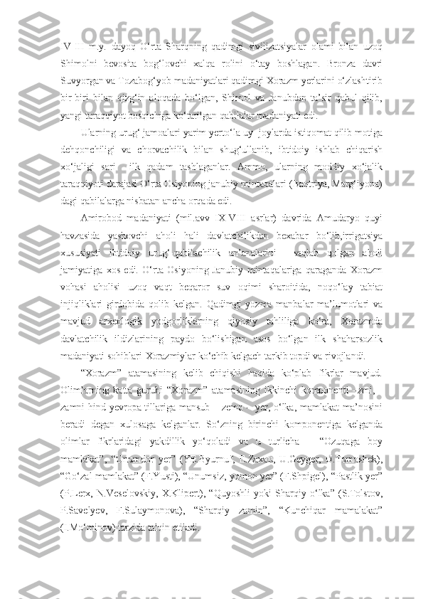 IV-III   m.y.   dayoq   O‘rta   Sharqning   qadimgi   sivilizatsiyalar   olami   bilan   uzoq
Shimolni   bevosita   bog‘lovchi   xalqa   rolini   o‘tay   boshlagan.   Bronza   davri
Suvyorgan va Tozabog‘yob madaniyatlari qadimgi Xorazm yerlarini o‘zlashtirib
bir-biri   bilan   qizg‘in   aloqada   bo‘lgan,   Shimol   va   Janubdan   ta’sir   qabul   qilib,
yangi taraqqiyot bosqichiga ko‘tarilgan qabilalar madaniyati edi. 
Ularning urug‘ jamoalari yarim yerto‘la uy -joylarda istiqomat qilib motiga
dehqonchiligi   va   chorvachilik   bilan   shug‘ullanib,   ibtidoiy   ishlab   chiqarish
xo‘jaligi   sari     ilk   qadam   tashlaganlar.   Ammo,   ularning   moddiy   xo‘jalik
taraqqiyoti darajasi O‘rta Osiyoning janubiy mintaqalari (Baqtriya, Marg‘iyona)
dagi qabilalarga nisbatan ancha orqada edi.
Amirobod   madaniyati   (mil.avv   IX-VIII   asrlar)   davrida   Amudaryo   quyi
havzasida   yashovchi   aholi   hali   davlatchilikdan   bexabar   bo‘lib,irrigatsiya
xususiyati   ibtidoiy   urug‘-qabilachilik   an’analarini     saqlab   qolgan   aholi
jamiyatiga   xos   edi.   O‘rta   Osiyoning   Janubiy   mintaqalariga   qaraganda   Xorazm
vohasi   aholisi   uzoq   vaqt   beqaror   suv   oqimi   sharoitida,   noqo‘lay   tabiat
injiqliklari   girdobida   qolib   kelgan.   Qadimgi   yozma   manbalar   ma’lumotlari   va
mavjud   arxeologik   yodgorliklarning   qiyosiy   tahliliga   ko‘ra,   Xorazmda
davlatchilik   ildizlarining   paydo   bo‘lishigan   asos   bo‘lgan   ilk   shaharsozlik
madaniyati sohiblari-Xorazmiylar ko‘chib kelgach tarkib topdi va rivojlandi.
“Xorazm”   atamasining   kelib   chiqishi   haqida   ko‘plab   fikrlar   mavjud.
Olimlarning   katta   guruhi   “Xorazm”   atamasining   ikkinchi   komponenti   –zmi,   -
zamni hind-yevropa tillariga mansub – zemo – yer, o‘lka, mamlakat  ma’nosini
beradi   degan   xulosaga   kelganlar.   So‘zning   birinchi   komponentiga   kelganda
olimlar   fikrlaridagi   yakdillik   yo‘qoladi   va   u   turlicha   –   “Ozuqaga   boy
mamlakat”,   “Unumdor   yer”   (YE.Byurnuf,   E.Zaxau,   U.Geyger,   U.Tomashek),
“Go‘zal mamlakat” (F.Yusti), “Unumsiz, yomon yer” (F.Shpigel), “Pastlik yer”
(P.Lerx,   N.Veselovskiy,   X.Klipert),   “Quyoshli   yoki   Sharqiy   o‘lka”   (S.Tolstov,
P.Savelyev,   F.Sulaymonova),   “Sharqiy   zamin”,   “Kunchiqar   mamalakat”
(I.Mo‘minov) tarzida talqin etiladi. 