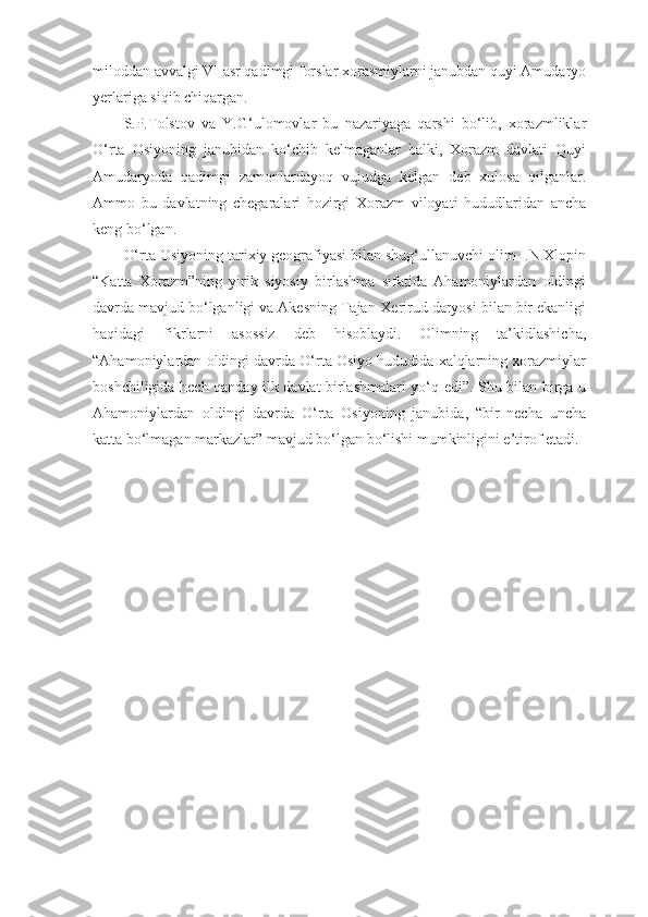 miloddan avvalgi VI asr qadimgi forslar xorasmiylarni janubdan quyi Amudaryo
yerlariga siqib chiqargan.
S.P.Tolstov   va   Y.G‘ulomovlar   bu   nazariyaga   qarshi   bo‘lib,   xorazmliklar
O‘rta   Osiyoning   janubidan   ko‘chib   kelmaganlar   balki,   Xorazm   davlati   Quyi
Amudaryoda   qadimgi   zamonlardayoq   vujudga   kelgan   deb   xulosa   qilganlar.
Ammo   bu   davlatning   chegaralari   hozirgi   Xorazm   viloyati   hududlaridan   ancha
keng bo‘lgan.
O‘rta Osiyoning tarixiy geografiyasi bilan shug‘ullanuvchi olim I.N.Xlopin
“Katta   Xorazm”ning   yirik   siyosiy   birlashma   sifatida   Ahamoniylardan   oldingi
davrda mavjud bo‘lganligi va Akesning Tajan-Xerirud daryosi bilan bir ekanligi
haqidagi   fikrlarni   asossiz   deb   hisoblaydi.   Olimning   ta’kidlashicha,
“Ahamoniylardan oldingi davrda O‘rta Osiyo hududida xalqlarning xorazmiylar
boshchiligida hech qanday ilk davlat birlashmalari yo‘q edi”. Shu bilan birga u
Ahamoniylardan   oldingi   davrda   O‘rta   Osiyoning   janubida,   “bir   necha   uncha
katta bo‘lmagan markazlar” mavjud bo‘lgan bo‘lishi mumkinligini e’tirof etadi. 