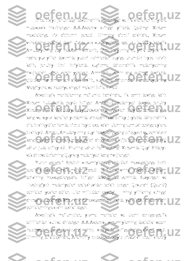 O‘rta Osiyo  janubidagi  dexqonchilik madaniyati  va ilk shaharlar  bo‘yicha
mutaxassis   hisoblangan   A.A.Asqarov   so‘nggi   yillarda   Qadimgi   Xorazm
masalalariga   o‘z   e’tiborini   qaratdi.   Olimning   e’tirof   etishicha,   Xorazm
vohasining   qadimgi   davri   o‘ziga   xos   xususiyatlarga   ega.   Bu   hududiy   kenglik
Amudaryoning   quyi   havzasi   hisoblanib,   O‘rta   Osiyoning   bu   yirik   daryosi   bir
necha   yuz   yillar   davomida   yuqori   oqimlardan   quyiga   unumdor   loyqa   oqizib
kelib,   janubiy   Orol   bo‘ylarida   sug‘orma   dehqonchilik   madaniyatining
rivojlanishi   uchun   zamin   yaratgan.   Ammo,   bu   zamin   eng   qadimgi   davrlarda
ajdodlarimiz   tomonidan   o‘zlashtirilib,   sug‘orma   dehqonchilik   madaniyatining
Marg‘iyona va Baqtriya singari makoni bo‘la olmadi. 
Arxeologik   manbalarning   ma’lumot   berishicha,   ilk   temir   davriga   kelib
Xorazm   hududlarida   paydo   bo‘lgan   Amirobod   madaniyati   davrida   janubiy
Xorazm   aholisi   Amudaryo   quyi   havzasining   o‘zanlari   bo‘ylab   barpo   etilgan
keng   va   sayoz   kanallar   yordamida   ziroatchilikka   qo‘lay   joylarda   dehqonchilik
qila boshlaydilar hamda o‘troq hayot asta-sekin ularning turmush tarziga aylana
boshlaydi. Ammo, Amudaryoning quyi havzalari, uning to‘qayzor va qamishzor
keng maydonlari,   serunum yaylovlari chorvachilik xo‘jaligining taraqqiy etishi
uchun   juda   qo‘lay   edi.   Shuning   uchun   ham   qadimgi   Xorazmda   Quyi   Sirdaryo
sak-chorvadorlarning Quyisoy madaniyati keng rivojlangan.
Yunon   geografi   Strabon   xorazmiylarning   ajdodlari   massagetlarga   borib
taqalishi   haqida   ma’lumotlar   beradi.   S.P.Tolstovning   fikricha,   Xorazm
tarixining   massagetlargacha   bo‘lgan   davrida   bu   zaminda   Suvyorgan   va
Tozabog‘yob   madaniyatlari   aralashuvidan   tarkib   topgan   Qovunchi   (Qaundi)
qabilalari   yashar   edilar.   Ular   milloddan   avvalgi   II   ming   yillikning   so‘nggi
choragida     qadimgi   Xorazmning   massaget   nomi   ostida   yuritilgan   ko‘chmanchi
qabilalarining asosini tashkil etgan.
Arxeologik   ma’lumotlar,   yozma   manbalar   va   ularni   etnogeografik
tahlillaridan   xulosa   chiqargan   A.A.Asqarov,   xorazmiylarning   dastlabki   vatani
Baqtriyadan   junubda,   hozirgi   Hirot   vodiysida   bo‘lganligini   e’tirof   etadi.
Olimning   ta’kidlashicha,   Ahamoniy   podsholari   tazyiq   o‘tkazish   orqali   sharqiy 