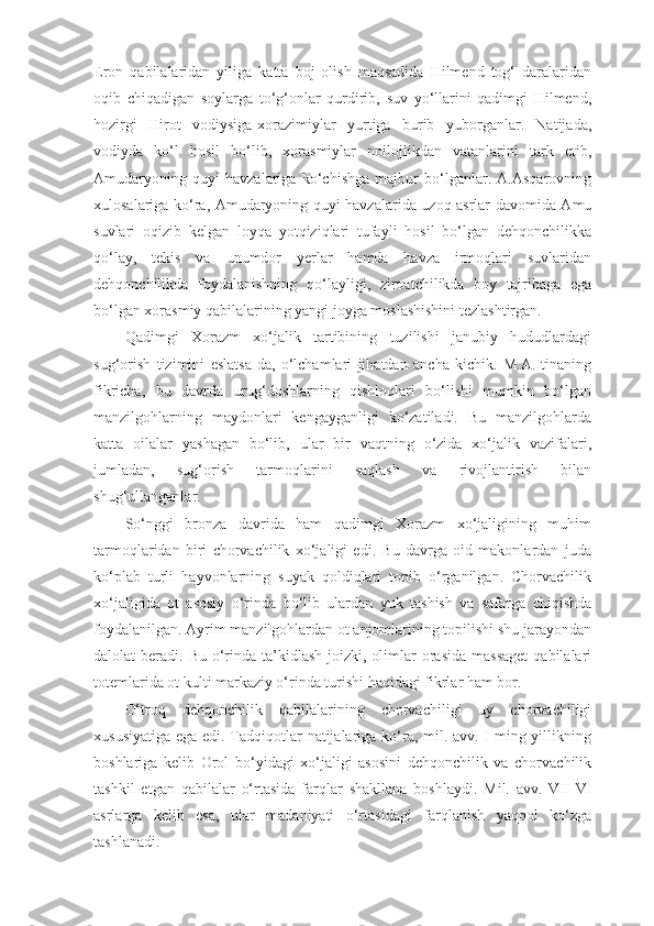 Eron   qabilalaridan   yiliga   katta   boj   olish   maqsadida   Hilmend   tog‘   daralaridan
oqib   chiqadigan   soylarga   to‘g‘onlar   qurdirib,   suv   yo‘llarini   qadimgi   Hilmend,
hozirgi   Hirot   vodiysiga-xorazimiylar   yurtiga   burib   yuborganlar.   Natijada,
vodiyda   ko‘l   hosil   bo‘lib,   xorasmiylar   noilojlikdan   vatanlarini   tark   etib,
Amudaryoning   quyi   havzalariga   ko‘chishga   majbur   bo‘lganlar.   A.Asqarovning
xulosalariga ko‘ra, Amudaryoning quyi havzalarida uzoq asrlar davomida Amu
suvlari   oqizib   kelgan   loyqa   yotqiziqlari   tufayli   hosil   bo‘lgan   dehqonchilikka
qo‘lay,   tekis   va   unumdor   yerlar   hamda   havza   irmoqlari   suvlaridan
dehqonchilikda   foydalanishning   qo‘layligi,   ziroatchilikda   boy   tajribaga   ega
bo‘lgan xorasmiy qabilalarining yangi joyga moslashishini tezlashtirgan.
Qadimgi   Xorazm   xo‘jalik   tartibining   tuzilishi   janubiy   hududlardagi
sug‘orish   tizimini   eslatsa-da,   o‘lchamlari   jihatdan   ancha   kichik.   M.A.Itinaning
fikricha,   bu   davrda   urug‘doshlarning   qishloqlari   bo‘lishi   mumkin   bo‘lgan
manzilgohlarning   maydonlari   kengayganligi   ko‘zatiladi.   Bu   manzilgohlarda
katta   oilalar   yashagan   bo‘lib,   ular   bir   vaqtning   o‘zida   xo‘jalik   vazifalari,
jumladan,   sug‘orish   tarmoqlarini   saqlash   va   rivojlantirish   bilan
shug‘ullanganlar.
So‘nggi   bronza   davrida   ham   qadimgi   Xorazm   xo‘jaligining   muhim
tarmoqlaridan   biri   chorvachilik   xo‘jaligi   edi.   Bu   davrga   oid   makonlardan   juda
ko‘plab   turli   hayvonlarning   suyak   qoldiqlari   topib   o‘rganilgan.   Chorvachilik
xo‘jaligida   ot   asosiy   o‘rinda   bo‘lib   ulardan   yuk   tashish   va   safarga   chiqishda
foydalanilgan. Ayrim manzilgohlardan ot anjomlarining topilishi shu jarayondan
dalolat  beradi.  Bu  o‘rinda ta’kidlash  joizki, olimlar  orasida  massaget  qabilalari
totemlarida ot kulti markaziy o‘rinda turishi haqidagi fikrlar ham bor. 
O‘troq   dehqonchilik   qabilalarining   chorvachiligi   uy   chorvachiligi
xususiyatiga ega edi. Tadqiqotlar  natijalariga ko‘ra, mil. avv. I ming yillikning
boshlariga   kelib   Orol   bo‘yidagi   xo‘jaligi   asosini   dehqonchilik   va   chorvachilik
tashkil   etgan   qabilalar   o‘rtasida   farqlar   shakllana   boshlaydi.   Mil.   avv.   VII-VI
asrlarga   kelib   esa,   ular   madaniyati   o‘rtasidagi   farqlanish   yaqqol   ko‘zga
tashlanadi.  