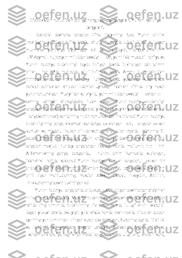 O’ zbekiston hududidan topilgan eng  q adimgi tangalar.  Yunon-Baqtriya
tangalari.
Dastlabki   davrlarda   tangalar   O’rta   Osiyoning   faqat   Yunon   aholisi
orasidagina   yuritilgan   bo’lsa   kerak,     chunki   bu   paytda   tub   aholi   hali   pul-tovar
muomalasi   yuritishga   ulgurmagan   edi   deb   hisoblaydi,     tangashunos   olim
E.V.Zeymal. Bu jarayon miloddan avvalgi III asr, ya`ni ikki mustaqil Parfiya va
Yunon   Baqtriya   podshohligi   paydo   bo’lgan   davrda   boshlangan   deb   tahmin
qilish,     har   holda   haqiqatda   xilof   bo’lmasa   kerak.   Ammo   bu   podsholikni
birinchisida   etakchi   rolni   Janubiy   Turkmanistonda   yashovchi   kuchmanchi
parklar   qabilasidan   chiqqan   odamlar   uynasa,     ikkinchi   o’rinda   oliy   nasab
yunonlar turishgan. Yuz yildan sal ziyod,  ya`ni miloddan avvalgi III asrdan to II
asrning   uchinchi   choragigacha   hukm   surgan   Yunon-Baqtriya   podsholigi
tangalarining aksariyati medal'er (medal yoki tanga quyish yokivarb etish san`ati
- tangavarbhonasi) san`atining nodir namunasi deb hisoblanadi.Yunon-Baqtriya
podsholigining   tanga   sistemasi   standartga   asoslangan     edi,     tangalar   asosan
kumush   va   misdan,     ba`zan   tillodanvarb   etilardi.   Ular   orasida   Evkritning   20
staterli   ( 160g )   oltin   tangalari,     ya'ni   antik   dunyo   davrining   e ng   yirik   oltin
tangalari   mavjud.   Bunda y   tangalardan   ikkitasi   ha q ida   ma`lumot   bor.     Biri
A.Semznovning   gapiga   q araganda,     Buhoro   amiri   hazinasida   sa q langan,
ikkinchisi   Parijda   saklanadi .Yunon-Baqtriya   kumush   tangalari,     asosan   bir
andozada   bo’lib   o’ng   tomonida   hukmdor   podshoning,     tersida   esa   u   o’ziga   pir
qilib   olgan   ma`budlarning,   masalan   Zevs,     Gerakl,   Poseydon,   Apollon,
Dioskurlarning tasviri tushirilgan edi.
Yu non-Ba q triya    tangalarida andozaga tushib  q olgan tasvirlardan chekini sh
hollari ham uchrab turadi. Masalan podsho   Evkratid da v ridavarb  e til g an tangalar
ichida   o’ ng   tomonida   podshohning   o’ z   surati   hamda   "Ulug ’   shoh   Evkratid"
degan   yoz u vi   tersida   esa   yigit   yok i   e rkak   hamda   pe sho nasida   tilla q osh   ta qq an
ayolning yon tomonidan olingan surati aks   e ttirilgan, Suratning tagida "G e liokl
va   Paodina"   dab   yozilgan   tangalar   uchraydi,   Aleksandr,   Antiol,   Dloft   va
Evtidemlar sharafiga bag ’ ishlab medal-tangalar bironta ulug ’  zot,  shara f li sana, 