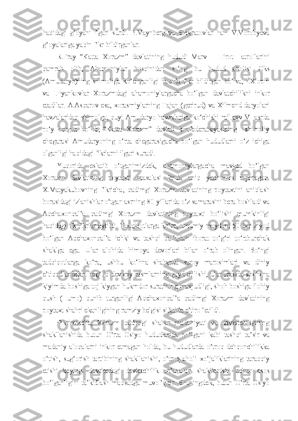haqidagi   g‘oyani   ilgari   surdi.   B.Vaynberg   va   S.Baratovlar   ham   V.Vorobyeva
g‘oyalariga yaqin fikr bildirganlar.
R.Fray   “Katta   Xorazm”   davlatining   hududi   Marv   –   Hirot     atroflarini
qamrab   olib,   Ahamoniylar   bosqinidan   so‘ng   bu   hudud   aholisi   Oks
(Amudaryo)ning   shimoliga   ko‘chganligi   haqida   fikr   bildirgan   bo‘lsa,   I.Xlopin
va   I.Pyankovlar   Xorazmdagi   ahamoniylargacha   bo‘lgan   davlatchilikni   inkor
etadilar. A.Asqarov esa,  xorasmiylarning  Tajan (gerirud)  va Xilmend daryolari
havzalaridan shimolga, quyi  Amudaryo havzalariga ko‘chishi  mil.avv VI asrda
ro‘y   bergan   bo‘lib,   “Katta   Xorazm”   davlati   konfederatsiyasining     shimoliy
chegarasi   Amudaryoning   o‘rta   chegarasigacha   bo‘lgan   hududlarni   o‘z   ichiga
olganligi haqidagi fikrlarni ilgari suradi. 
Yuqorida   eslatib   o‘tganimizdek,   ahamoniylargacha   mavjud   bo‘lgan
Xorazm   davlatining   poytaxti   masalasi   fanda   aniq   yechimini   topmagan.
X.Matyakubovning   fikricha,   qadimgi   Xorazm   davlatining   poytaxtini   aniqlash
borasidagi izlanishlar o‘tgan asrning 80-yillarida o‘z samarasini bera boshladi va
Aqchaxonqal’a   qadimgi   Xorazm   davlatining   poytaxti   bo‘lishi   mumkinligi
haqidagi ilk fikrlar aytildi. Tadqiqotlarga ko‘ra, umumiy maydoni 50 dan ziyod
bo‘lgan   Aqchaxonqal’a   ichki   va   tashqi   qal’adan   iborat   to‘g‘ri   to‘rtburchak
shaklga   ega.   Ular   alohida   himoya   devorlari   bilan   o‘rab   olingan.   So‘ngi
tadqiqotlarga   ko‘ra,   ushbu   ko‘hna   shaharda   saroy   marosimlari   va   diniy
e’tiqodlar  bilan bog‘liq devoriy rasmlarning qayd etilishi, ular orasida shohona
kiyimda boshiga toj kiygan hukmdor suratining mavjudligi, shoh boshiga ilohiy
qush   (Humo)   qunib   turganligi   Aqchaxonqal’a   qadimgi   Xorazm   davlatining
poytaxt shahri ekanligining ramziy belgisi sifatida e’tirof etildi.
Fikrimizcha,   Xorazm   qadimgi   shahar   madaniyati   va   davlatchiligining
shakllanishida   butun   O‘rta   Osiyo   hududlarida   bo‘lgani   kabi   tashqi   ta’sir   va
madaniy  aloqalarni   inkor  etmagan   holda,  bu  hududlarda   o‘troq  dehqonchilikka
o‘tish,   sug‘orish   tartibining   shakllanishi,   o‘troq   aholi   xo‘jaliklarining   taraqqiy
etishi   keyingi   davrlardagi   davlatchilik   an’analari   shakllanishi   uchun   asos
bo‘lganligini   ta’kidlash   maqsadga   muvofiqdir.   Shuningdek,   butun   O‘rta   Osiyo 