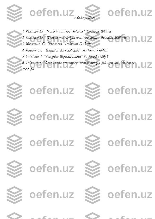 Adabiyotlar:
1. Karimov I.A. “Tarixiy xotirasiz kelajak” Toshkent 1998yil 
2. Karimov I.A. “Yuksak ma’naviyat engilmas kuch” Tashkent 2008 yil 
3. Elizavetin. G. “Pulnoma” Toshkent 1979 yil
4. Pidaev. Sh. “Tangalar davr ko’zgusi” Toshkent 1984yil 
5. To’xtaev. I. “Tangalar tilga kirganda” Toshkent 1989yil 
6. To’xtiev. I. “Amir Temur va temuriylarning moliya-pul siyosati” Toshkent 
2006 yil 
