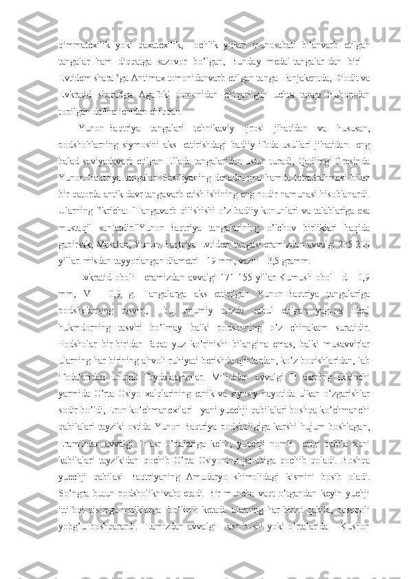 qi mmatcxilik   yoki   q a x atcxilik,     ochlik   yillari   munosabati   bilanvarb   e tilgan
tangalar   ham   di qq atga   sazovor   b o’ lgan,   Bu n day   medal-tangalar-da n   biri   -
Evtidem sharafiga Antima x  tomonidanvarb  e tilgan ta n ga    Pa n jakentda, Diodit va
Evkratid   sharafiga   Agafokl   tomonidan   chi q arilgan   uchta   tanga   Buhorodan
topilgan dafina ichidan chi qq a n.
Yunon-Baqtriya   tangalari   tehnikaviy   ijrosi   jihatidan   va   hususan,
podshohlarning   siymosini   aks     ettirishdagi   badiiy   ifoda   usullari   jihatidan     eng
balad  saviyadavarb   etilgan  Ellada  tangalaridan  ustun   turadi,  Qadimgi  Gresinda
Yunon-Baqtriya   tangalari   Sitsiliyaning   denadrahma   hamda   tetradrahmasi   bi lan
bir qatorda antik davr tangavarb etish ishining eng nodir namunasi hisoblanardi.
Ularning fikricha: "Tangavarb qilishishi  o’z badiiy konunlari va talablariga esa
mustaqil   san`atdir."Yunon-Baqtriya   tangalarining   o’lchov   birliklari   haqida
gapirsak, Masalan, Yunon-Baqtriya Evtidem tangasi eramizdan avvalgi 235-200
yillar. misdan tayyorlangan diametri - 19 mm, vazni - 3,5 gramm.
Evkratid   oboli   -   eramizdan   avvalgi   171-155   yillar   Kumush   obol   -   d   -   0,9
mm,   V   -   0,9   g.   Tangalarga   aks   ettirilgan   Yunon-Baqtriya   tangalariga
podsholarning   tasviri,     bu   umumiy   tarzda   qabul   etilgan   yagona   ideal
hukmdorning   tasviri   bo’lmay   balki   podshoning   o’z   chinakam   suratidir.
Podsholar   bir-biridan   faqat   yuz   ko’rinishi   bilangina   emas,   balki   musavvirlar
ularning har birining ahvoli ruhiyati berishda ajinlardan, ko’z boqishlaridan, lab
ifodalaridan   unumli   foydalaaganlar.   Miloddan   avvalgi   II   asrning   ikkinchi
yarmida   O’rta   Osiyo   xalqlarining   etnik   va   siyosiy   hayotida   ulkan   o’zgarishlar
sodir bo’ldi, Eron ko’chmancxilari - yani yuechji qabilalari boshqa ko’chmanchi
qabilalari   tayziki   ostida   Yunon-Baqtriya   podsholigiga   karshi   hujum   boshlagan,
Eramizdan   avvalgi   II   asr   o’rtalariga   kelib,   yuechji   nomli     eron   qabila   xuni
kabilalari   tayzikidan   qochib   O’rta   Osiyoning   janubiga   qochib   qoladi.   Boshqa
yuechji   qabilasi   Baqtriyaning   Amudaryo   shimolidagi   kismini   bosib   oladi.
So’ngra   butun   podsholiknivabt   etadi.   Bir   muncha   vaqt   o’tgandan   keyin   yuchji
ittifoqi   qisimga-mulklarga     bo’linib   ketadi.   ularning   har   birini   qabila,   oqsoqoli
yobg’u   boshqarardi.     Eamizdan   avvalgi   I   asr   boshi   yoki   o’rtalarida       Kushon 