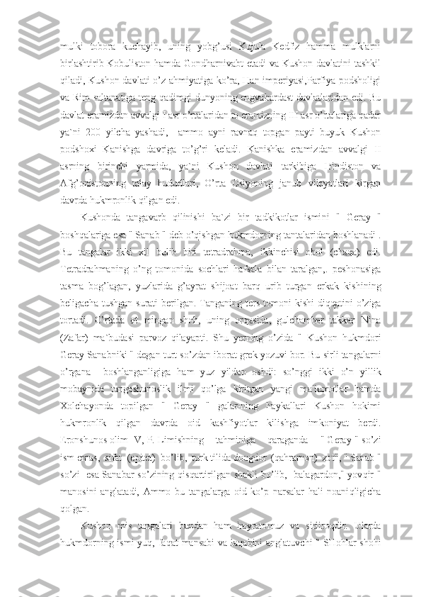 mulki   tobora   kuchayib,   uning   yobg’usi   Kujula   Kedfiz   hamma   mulklarni
birlashtirib Kobuliston hamda Gondharnivabt etadi va Kushon davlatini tashkil
qiladi, Kushon davlati o’z ahmiyatiga ko’ra, Han imperiyasi,Parfiya podsholigi
va Rim saltanatiga teng qadimgi dunyoning engvabardast  davlatlaridan edi. Bu
davlat eramizdan avvalgi I asr o’rtalaridan to eramizning III asr o’rtalariga qadar
ya`ni   200   yilcha   yashadi,     ammo   ayni   ravnaq   topgan   payti   buyuk   Kushon
podshoxi   Kanishga   davriga   to’g’ri   keladi.   Kanishka   eramizdan   avvalgi   II
asrning   birinchi   yarmida,   ya`ni   Kushon   davlati   tarkibiga   Hindiston   va
Afg’onistonning   talay   hududlari,   O’rta   Osiyoning   janub   viloyatlari   kirgan
davrda hukmronlik qilgan edi.
Kushonda   tangavarb   q ilinishi   ba`zi   bir   tadkikotlar   ismi n i   "   Geray   "
bosh q alariga  e sa " Sanab " d e b  o’q ishgan hukmdorning tantalarid a n boshlanadi .
Bu   tangalar   ikki   xil   bulib   biri   tetradrahma,   i kkinchi s i   obol   ( cha q a )   e di.
Te tr adrahman i ng   o’ ng   tomonida   sochlari   ha f sala   bilan   taralgan,.   peshonasiga
tasma   bog ’ lagan,   yuzlarida   g ’ ayrat   shijoat   bar q   urib   turgan   e rkak   ki sh ining
beligacha tushgan  surati  berilgan. Ta n ganing ter s   tomoni  kishi  di qq atini   o’ ziga
tortadi.   O’ rtada   ot   minga n   shoh,   uning   or q asida,   gulchambar   takkan   Nina
( Zafar )   ma`budasi   parvoz   q ilayapti.   S h u   y er ning   o’ zida   "   Kushon   hu k mdori
Geray Sanabniki " degan turt s o’ zdan iborat grek yozuvi bor. Bu s i rli tangalarni
o’ rgana     boshlanganligiga   ham   yuz   yildan   oshdi:   s o’ nggi   ikki   o’ n   y i llik
mobaynida   tangashunoslik   ilmi   qo’ lga   kiritgan   yangi   ma'lumotlar   hamda
X olchayonda   topilgan   "   Geray   "   galar-ning   haykallari   Kushon   hokimi
hukmronlik   q ilgan   davrda   o id   kashfiyotlar   kilishga   im k oni ya t   be r di.
Er onshunos olim     V, P. Lim i sh n ing      tah mini ga       q araganda     " Geray " s o’ zi
ism  e mas,  sifat   (e pitet )     b o’ lib,  turk til i da dongdor   (q ahramon )   zot", " Sanab "
s o’ zi     e sa Sanabar s o’ zining   q is q artirilgan shakli  b o’ lib,   balagar do n," yov q ir "
manosini   anglat a di,   Ammo   bu   tangalarga   oid   k o’ p   narsalar   hali   noani q ligicha
q olgan.
Kushon   m is   tangalari   bu n dan   ham   hayrato m u z   va   sirliro q dir.   Ularda
hukmdorning ismi yu q , fa q at mansabi  va la q abini anglatuv ch i   " SHohlar  shohi 