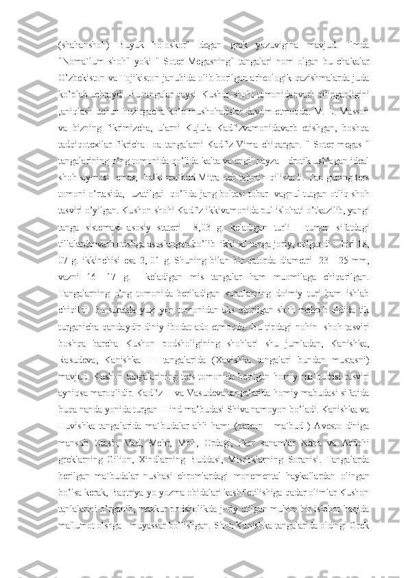 ( shahanshoh )   Buyuk   holoskor"   degan   grek   yozuvigina   mavjud .   Ilmda
" N oma`lum   shoh"   yoki   "   Soter   Megasning"   tangalari   nom   olgan   bu   chakalar
O’ zbekiston va Tojikisto n  janubida olib borilgan arheologik  q azishmalarda juda
k o’ plab uchraydi. Bu tangalar  q aysi    Kusho n  shohi tomonidanvarb  q ili n ga n ligini
, a ni q lash uchun hozirgacha   ko’ p mushohadalar davom   e tmo q da.   M. E. Masson
va   bizning   fikrimizcha,   ularni   Kujula   Kadfizvamonidavarb   etishgan,   boshqa
tadqiqotcxilar   fikricha     oa   tangalarni   Kadfiz   Vima   chiqargan.   "   Soter   megas   "
tangalarining  o’ ng tomonida  qo’ lida kalta va engil nayza - drotik ushlagan ideal
shoh siymosi    e mas,   balki ma`bud Mitra deb tahmin   q ilishadi. Tan-ganing ters
tomoni   o’ rtasida,   uzatilgai     qo’ lida jang boltasi tobar -vagnul tutgan o t li q   shoh
tasviri  o’ yilgan. Ku sh on shohi Kadfiz ikkivamonida pul islohati  o’ tkazilib, yangi
tanga   sistemasi   asosiy   stateri     8 ,03   g.   kel ad iga n   turli   -   tuman   s i fatdagi
tillalardanvarb otish g a asoslangan b o’ lib  ikki xil tanga jori y ,  e tilgandi  :    b iri 1 8 ,
07   g.   ikkinchisi   e sa   2,   01   g.   S h uning   bil a n   bir   q atorda   diame t ri     2 3   -   2 5   mm,
vazni   16   -17   g.     keladigan   mis   t angalar   ham   muomilaga   chi qa ril gan.
T angalarning   o’ ng   tomonida   beriladigan   suratlarni n g   doimiy   turi   ham   ishlab
c hi q ildi.   Bu   suratda   yuzi   yon   tomonidan   aks   e ttirilgan   shoh   mehrob   oldida   tik
turganicha   q and ay dir   diniy ibodat   ado   e tmo q da. Bu  tipdagi   nohin - sh oh tasviri
bosh q a   bar cha   Kushon   podsholigi n ing   shohlari   shu   jumladan,   Kanishka,
Rasud e va,   Kanishka   III   tangalarida   (X av i shka   tangalari   bundan   mustasni )
mavjud .   Kushon   tangalarining   ters   tomonida   berilgan   homiy   ma`budasi   ta s viri
ayni q sa maro q lid i r. Kad f iz   II   va Vasudeva tangalarida homiy mabudasi sifatida
bu q a  nan da  yon ida turga n   Hind ma ’ budasi S h iva namoyon b o’ ladi. Kan i sh k a va
Huv i sh k a   tangalarida   ma`budalar   ahli   ham:   ( pateo n   -   ma`bud   )   A vesto   diniga
man s ub   Otash,   Vad,   Mehr,   Moh,   Ordagi,   Farr   s a namlar   N ana   va   Ardohi
greklarni n g   G i lion ,   Xind l a rning   Buddasi ,   Misrliklarning   Soranisi .   Tangalarda
berilgan   ma`budalar   nusha s i   eh romlardagi   monementa l   haykallardan   olingan
b o’ lsa kerak, Baqtriya  yo yozma obidalari kashf etilishiga qadar olimlar Kushon
tanlalarini o’rganib, mazkur podsholikda joriy etilgan muhim bir islohot haqida
ma'lumot olshga   muyassar bo’lishgan. Shoh Kanishka tangalarida oldingi Grek 