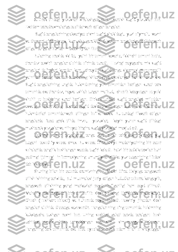 5.   Grek   tilidagi   yozuvlari   x iralashgan,   pala   -   partish   sug ’ d   yozuvlari   bor.
Evtidem tetradra x malariga ta q lidanvarb  e tilgan tangalar.
  Sug’d tangalarining aksariyat qismi tug’ri shakldagi,  yuzi o’ymali,  vazni
va diametri o’rtamiyona  kumush tugaraklari  (Ev tidem tangalariga taqlidanvarb
etilgan tangalar bundan mustasno) dan iborat.
Bularning orasida ski f at,   ya`ni bir tomoni kavari q , ikkinchi tomoni boti q ,
tirandoz   tasvirli   tangalar   alohida   o’ rinda   turadi.     Hozirgi   paytgacha   mis   sug ’ d
tangalari   da f inalari   kamdan   kam   uchr ay di,     sug ’ d   tanga   sistemasi   monometalli
ya`ni   bir   turdagi   ma`dan   kumrshing   ishlatilishiga   asoslangan   b o’ l i shi   mumkin.
Sug ’ d   tangalarining   ungida   hukmdorning   yon   tomonidan   berilgan   surati   ter s
tomonida  e sa tirandoz, nayza ushlab turgan ma`bud,  chop i b keta yo tgan ot yoki
shohli   ot   boshin i ng   surati   berilgan.   Girkod   turdagi   sug ’ d   tangalari   m iloddan
avvalgi   II   er a mizning   I   asr i da   Sug ’ d   davlatinivabt   e tgan   kuchmanchi   kabilalar
hukmdorlari   tomo n idanvarb   q ilingan   b o’ lsa   kerak.   Bu   turdagi   ilkvarb   eti lgan
tangalarda   fa q at   grek   tilida   imzo,     yo zu v lar,     keyin   yunon-sug ’ d   tilid a gi
mushtarak  yo zuvlar va nihoyat birgina sug ’ d yozuvlari mav j ud  e di.
Q adimgi   zamon   tangalarida   tanga   zarb   q ilish   tehnikasi   inkirozga   yuz
tutgan i     tasodi fiy   vo q ea   e mas.   Bu   vo q ea   O’ rta   Osi yo   m a d aniyatining   bir   q ator
sohalarida tanglik boshlangan vaqtda tug ’ ri keladi. Ba`zi bir tadkikotcxilar buni
q adimgi   ij timoyi     infor rma s iyaning   umumi ly   tanglikka   yuz   tutganining   i f odasi
d e b hisoblaydi.
Shuning  bilan   bir  qatorda  eramizning  III-IV  asri   O’rta  Osiyoga   tangavarb
qilish ishining tarixida,  pul muomalasi joriy etilgan hududlar toborra kengayib,
tangavarb   qilishning   yangi   markazlari   paydo   bo’lganligi   ham   qayd   qilinadi.
Mahalliy   mis   tangalar     birinchi   bo’lib   Kesh   (Hozirgi   Qarshi   va   Shahrisabz),
Choch   (Toshkent oblasti)   va Buhoroda paydo bo’ladi.   Ta s viri y     jihatdan Ke sh
tangalari alohida di qq atga sazo v ordir. Tangalar-ning   o’ n g   tomonida hokimning
kuksigacha   tushgan   rasmi   bor.   Uning   sochlari   galati   tarzda   taralgan:   bosh
uchidagi   tam g’ a     bilan   turmaklangan   soch   sim   -   sim   pastga   sil l i q langan.
Tan g aning   ters   tomonida   e sa   or q a   o yoq larida   turib   odam   bilan   olisha yo tggan 