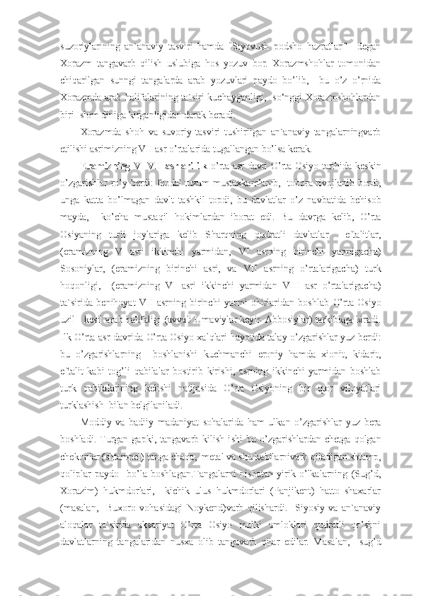 suzoriylarining   an`anaviy   tasviri   hamda   "Siyovush   podsho   hazratlari"     degan
Xorazm   tangavarb   qilish   uslubiga   hos   yozuv   bor.   Xorazmshohlar   tomonidan
chiqarilgan   sunngi   tangalarda   arab   yozuvlari   paydo   bo’lib,     bu   o’z   o’rnida
Xorazmda arab halifalarining ta`siri kuchayganligi,   so‘nggi Xorazmshohlardan
biri Islom diniga kirganligidan darak beradi.
Xorazmda   shoh   va   suvoriy   tasviri   tushirilgan   an`anaviy   tangalarningvarb
etilishi asrimizning VII asr o’rtalarida tugallangan bo’lsa kerak.
E ramizning   V- VII   asrlari ilk   o’ rta asr davri   O’ rta Osi yo   tarihida kes k in
o’ zgarishlar r o’ y   berdi: feodal tuzum musta xkam lanib,   tobora rivo j lanib bordi,
unga   katta   b o’ lmagan   davl t   tashkil   topdi,   bu   davlatlar   o’ z   navbatida   behiso b
mayda,     k o’ cha   musta q il   hokimlardan   iborat   e di.   Bu   davrga   kelib,   O’rta
Osiyaning   turli   joylariga   kelib   S h ar q ning   q udratli   davlatl ar     eftalitlar ,
( e r amizning   V   asri   ikkinchi   yarmidan,   VI   asrnin g   birinchi   yarmigacha )
Sosoniylar,   (e ramizning   birinchi   asri,   va   VII   asrning   o’ rtalarigacha )   turk
ho q onligi,     ( eramizning   VI   asri   ikkinchi   yarmidan   VIII   asr   o’ rtalarigacha )
ta`sirida   b e nihoyat   VII   asrning   birinchi   yarmi   ohirlaridan   boshlab   O’ rta   Osi yo
uzil - kesil arab halifaligi  ( avvali Umaviylar key in  Abbosiylar )  tarkibkga kiradi.
Ilk   O’ rta asr davrida   O’ rta Osiyo   x al q lari hayotida tala y   o’ zgarishlar yuz b e rdi:
bu   o’ zgarishlarning     boshlanishi   kuchmanchi   e roniy   hamda   x ion i t,   kidarit,
e ft alit   kabi   tog ’ li   q abilalar   bostirib   kiri sh i,   asrning   ikkinchi   yarm i dan   boshlab
turk   q abilalarin i ng   ke lishi   natijasida   O’ rta   Osiyoning   bir   q tor   viloyatlari
tu rk lashi sh  bi lan belgilaniladi.
M oddiy   va   badiiy   madaniyat   sohalarida   ham   ulkan   o’ zg arish lar   yuz   bera
boshladi.  Turgan   ga p ki,  tangavarb  kilish   i sh i   bu   o’ zgarishlardan  chetga   q olgan
chekonl a r  ( shtampel )  tanga   cha q a,  metal va shu kabilar ni varb  q iladigan   sht a mp,
q olip lar   paydo     b o’ la   boshlagan. Tangalarni   nisbatan   yirik   o’lkalarning   (Sug’d,
Xorazim)   hukmdorlari,     kichik   ulus   hukmdorlari   (Panjikent)   hatto   shaxarlar
(masalan,     Buxoro   vohasidagi   Noykend)varb   qilishardi.     Siyosiy   va   an`anaviy
aloqalar   ta`sirida   aksariyat   O’rta   Osiyo   mulki   amloklari   qudratli   qo’shni
davlatlarning   tangalaridan   nusxa   olib   tangavarb   qilar   edilar.   Masa lan,     sug’d 