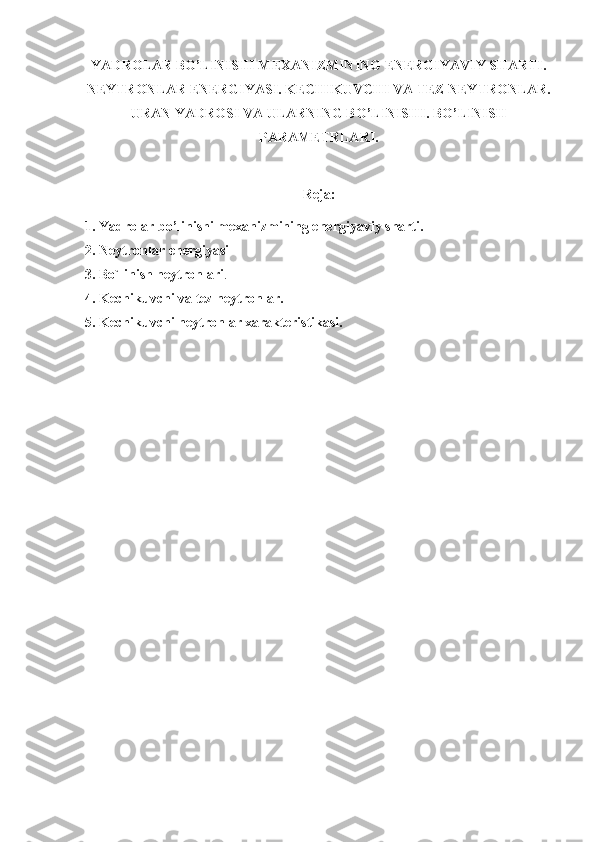 YADROLAR BO’LINISHI MEXANIZMINING ENERGIYAVIY SHARTI.
NEYTRONLAR ENERGIYASI. KECHIKUVCHI VA TEZ NEYTRONLAR.
URAN YADROSI VA ULARNING BO’LINISHI. BO’LINISH
PARAMETRLARI.
Reja:
1. Yadrolar bo’linishi mexanizmining energiyaviy sharti.
2. Neytronlar energiyasi
3. Bo`linish neytronlari .
4. Kechikuvchi va tez neytronlar.
5. Kechikuvchi neytronlar xarakteristikasi. 