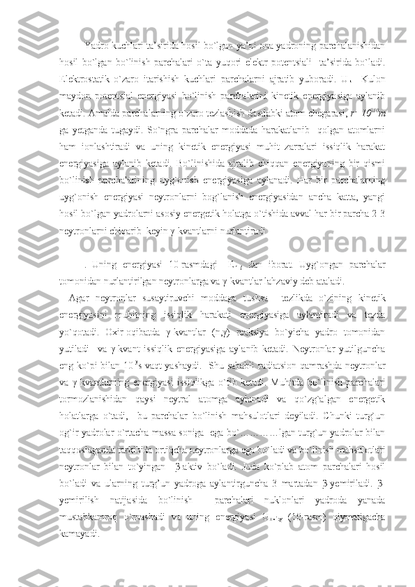 Yadro kuchlari ta’sirida hosil bo`lgan ya’ni ona yadroning parchalanishidan
hosil   bo`lgan   bo`linish   parchalari   o`ta   yuqori   elektr   potentsiali     ta’sirida   bo`ladi.
Elektrostatik   o`zaro   itarishish   kuchlari   parchalarni   ajratib   yuboradi.   U
k   –Kulon
maydon   potentsial   energiyasi   bo`linish   parchalarini   kinetik   energiyasiga   aylanib
ketadi.  Amalda parchalarning o`zaro tezlashish dastlabki atom chegarasi,  r=10 -10
m
ga   yetganda   tugaydi.   So`ngra   parchalar   moddada   harakatlanib     qolgan   atomlarni
ham   ionlashtiradi   va   uning   kinetik   energiyasi   muhit   zarralari   issiqlik   harakat
energiyasiga   aylanib   ketadi.   Bo`linishida   ajralib   chiqqan   energiyaning   bir   qismi
bo`linish   parchalarining   uyg`onish   energiyasiga   aylanadi.   Har   bir   parchalarning
uyg`onish   energiyasi   neytronlarni   bog`lanish   energiyasidan   ancha   katta,   yangi
hosil bo`lgan yadrolarni asosiy energetik holatga o`tishida avval har bir parcha 2-3
neytronlarni chiqarib  keyin γ-kvantlarni nurlantiradi
.   Uning   energiyasi   10-rasmdagi   –E
n+γ   dan   iborat.   Uyg`ongan   parchalar
tomonidan nurlantirilgan neytronlarga va γ-kvantlar lahzaviy deb ataladi.
Agar   neytronlar   susaytiruvchi   moddaga   tushsa     tezlikda   o`zining   kinetik
energiyasini   muhitning   issiqlik   harakati   energiyasiga   aylantiradi   va   tezda
yo`qotadi.   Oxir-oqibatda   γ-kvantlar   (n,γ)   reaksiya   bo`yicha   yadro   tomonidan
yutiladi     va   γ-kvant   issiqlik   energiyasiga   aylanib   ketadi.   Neytronlar   yutilguncha
eng ko`pi bilan 10 -3
s vaqt yashaydi.     Shu sababli radiatsion qamrashda neytronlar
va   γ-kvantlarning   energiyasi   issiqlikga   o`tib   ketadi.   Muhitda   bo`linish   parchalari
tormozlanishidan   qaysi   neytral   atomga   aylanadi   va   qo`zg`algan   energetik
holatlarga   o`tadi,     bu   parchalar   bo`linish   mahsulotlari   deyiladi.   Chunki   turg`un
og`ir yadrolar o`rtacha massa soniga   ega bo`…………lgan turg`un yadrolar bilan
taqqoslaganda tarkibida ortiqcha neytronlarga ega bo`ladi va bo`linish mahsulotlari
neytronlar   bilan   to`yingan     β-aktiv   bo`ladi.   Juda   ko`plab   atom   parchalari   hosil
bo`ladi   va   ularning   turg’un   yadroga   aylantirguncha   3   martadan   β-yemiriladi.   β-
yemirilish   natijasida   bo`linish     parchalari   nuklonlari   yadroda   yanada
mustahkamroq   o`rnashadi   va   uning   energiyasi   U
oxirg   (10-rasm)   qiymatigacha
kamayadi. 