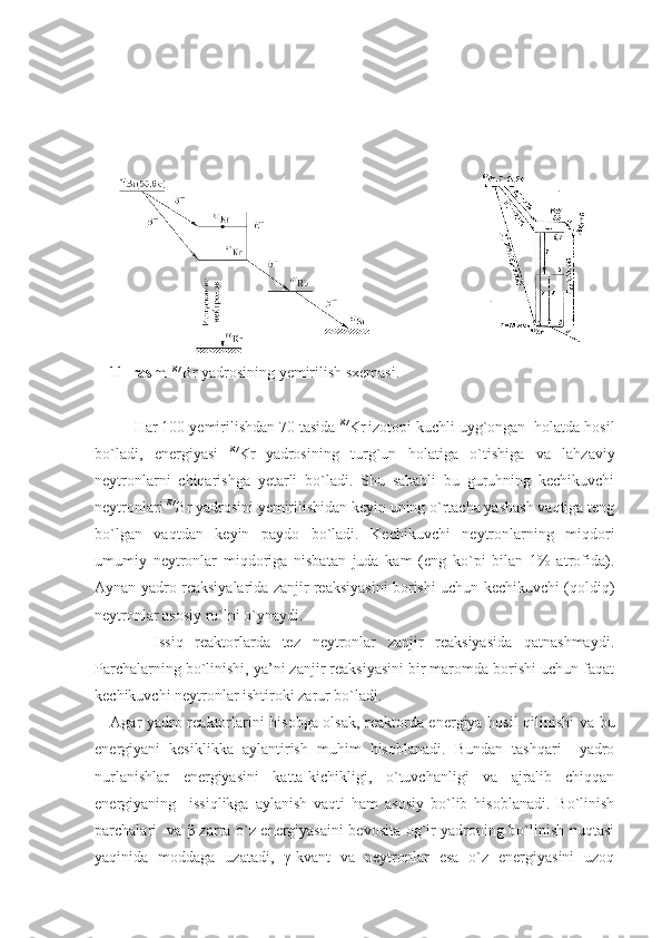  
11-rasm .  87
Br yadrosining yemirilish sxemasi.
Har 100 yemirilishdan 70 tasida  87
Kr
  izotopi kuchli uyg`ongan  holatda hosil
bo`ladi,   energiyasi   87
Kr
  yadrosining   turg`un   holatiga   o`tishiga   va   lahzaviy
neytronlarni   chiqarishga   yetarli   bo`ladi.   Shu   sababli   bu   guruhning   kechikuvchi
neytronlari  87
Br yadrosini yemirilishidan keyin uning o`rtacha yashash vaqtiga teng
bo`lgan   vaqtdan   keyin   paydo   bo`ladi.   Kechikuvchi   neytronlarning   miqdori
umumiy   neytronlar   miqdoriga   nisbatan   juda   kam   (eng   ko`pi   bilan   1%   atrofida).
Aynan yadro reaksiyalarida zanjir reaksiyasini borishi uchun kechikuvchi (qoldiq)
neytronlar asosiy ro`lni o`ynaydi.
          Issiq   reaktorlarda   tez   neytronlar   zanjir   reaksiyasida   qatnashmaydi.
Parchalarning bo`linishi, ya’ni zanjir reaksiyasini bir maromda borishi uchun faqat
kechikuvchi neytronlar ishtiroki zarur bo`ladi.
Agar yadro reaktorlarini hisobga olsak, reaktorda energiya hosil qilinishi va bu
energiyani   kesiklikka   aylantirish   muhim   hisoblanadi.   Bundan   tashqari     yadro
nurlanishlar   energiyasini   katta-kichikligi,   o`tuvchanligi   va   ajralib   chiqqan
energiyaning     issiqlikga   aylanish   vaqti   ham   asosiy   bo`lib   hisoblanadi.   Bo`linish
parchalari   va β-zarra o`z energiyasaini bevosita og`ir yadroning bo`linish nuqtasi
yaqinida   moddaga   uzatadi,   γ-kvant   va   neytronlar   esa   o`z   energiyasini   uzoq 