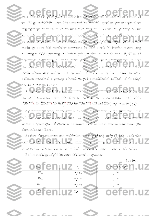 katta chiqish 6% ya’ni yuzta bo`linishdan olti holda hosil bo`lishi massa sonlari 95
va  139   ga   tegishlidir.   Uran  235   izotopini   bo`linishida   qayd  etilgan   eng  yengil   va
eng   og`ir   yadro   mahsulotlari   massa   sonlari   mos   holda   72   va   161   ga   teng.   Massa
sonlari A=117 bo`lgan ikkita teng bo`lakka bo`linish ehtimoli juda kichik, chunki
bu qarashlar yadroning tomchi modeli xulosalariga to`g`ri kelmaydi, ya’ni tomchi
modeliga   ko`ra   ikki   parchalar   simmetrik   bo`lishi   kerak.   Yadroning   o`zaro   teng
bo`lmagan   ikkita parchaga bo`linishi qobiq modeli   bilan tushuntiriladi, 50 va 82
neytronga   ega   bo`lgan   to`lib   boradigan   qobiqli   yadrolarning   hosil   bo`lish
natijasidir.   Yadro   bilan   ta’sirlashuvchi   neytronlarni   energiyasi   ortib   borishi   bilan
ikkita   o`zaro   teng   bo`lgan   qismga   bo`linish     ehtimolligi   ham   ortadi   va   oxir-
oqibatda   maksimal   qiymatga   erishadi   va   yadro   modellarini   qo`llash   to`g`risidagi
tasavvurlarga mos keladi. 
Kimyoviy elementlar bo`yicha bo`linish mahsulotlarining tarkibi β-yemirilishlar
natijasi   hisoblanadi.   Biri   ikkinchisidan   keyingi   zanjir   reaksiyaga   misol   qilib.
Xe
❑140
β
→ − ¿
¿ 16 s Cs β
→ − ¿
¿ 66 s
❑140
Ba β
→ − ¿
¿ 12,8 kun La β
→ − ¿
¿ 40,2 saot Ce
❑140
❑140
(turg`un yadro) (7)
Agar bo`linish jarayoni o`zgarmas tezlik bilan yetarlicha uzoq davom etsa, unda
ko`plab    zanjirlarda  muvozanat  erishiladi  va   bo`linish  mahsulotlarining  kimyoviy
tarkibi   o`zgarmaydi.   Muvozanat   holatdagi   25%   bo`linish   mahsulotlari-nodir   yer
elementlaridan iborat.
Boshqa   elementlardan   eng   muhimlari   sirkoniy   (15%)   seziy   (6,5%).   Gazlardan
ksenon   va   kriptonlar   16%ni   tashkil   etadi.   Bu   gazlarning   hajmi   25   dm 3
  dan   ko`p
emas va normal sharoitlarda har bir  bo`linuvchiga kilogramm uran to`g`ri keladi.
Bo`linish aktiga to`g`ri keluvchi ikkilamchi neytronlar 
                                                                                                                    2-Jadval
Nuklid n
0 dn/dE, 1/ MeV
233
U 2,479 0,123
235
U 2,416 0,133
239
Pu 2,862 0,135
238
U                2,9 - 