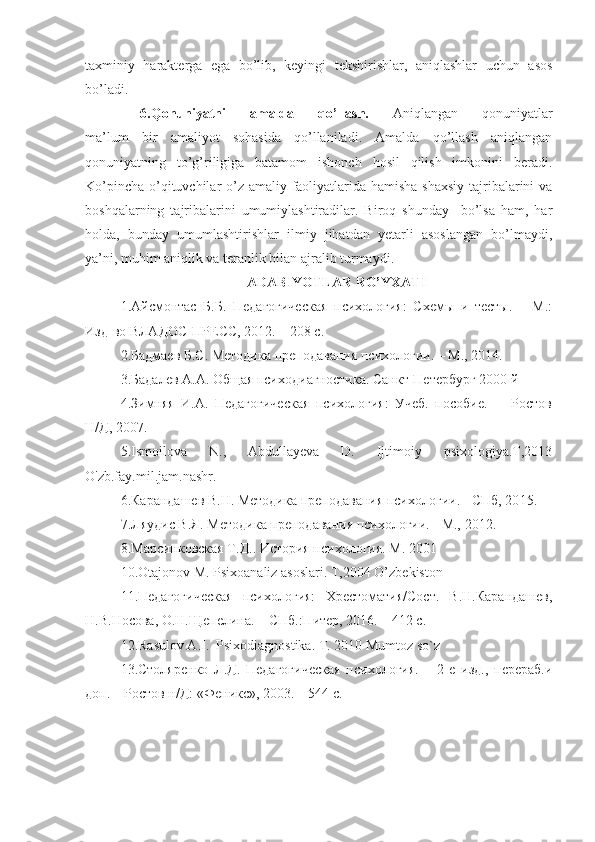 taxminiy   harakterga   ega   bo’lib,   keyingi   tekshirishlar,   aniqlashlar   uchun   asos
bo’ladi.
6.Qonuniyatni   amalda   qo’llash.   Aniqlangan   qonuniyatlar
ma’lum   bir   amaliyot   sohasida   qo’llaniladi.   Amalda   qo’llash   aniqlangan
qonuniyatning   to’g’riligiga   batamom   ishonch   hosil   qilish   imkonini   beradi.
Ko’pincha o’qituvchilar o’z amaliy faoliyatlarida hamisha shaxsiy tajribalarini  va
boshqalarning   tajribalarini   umumiylashtiradilar.   Biroq   shunday     bo’lsa   ham,   har
holda,   bunday   umumlashtirishlar   ilmiy   jihatdan   yetarli   asoslangan   bo’lmaydi,
ya’ni, muhim aniqlik va teranlik bilan ajralib turmaydi.
A DABIYOTLAR RO’YXATI
1. Айсмонтас   Б.Б.   Педагогическая   психология:   Схемы   и   тесты.   –   М.:
Изд-во ВЛАДОС-ПРЕСС, 20 1 2. – 208 с.
2. Бадмаев Б.С. Методика преподавания психологии. – М., 20 14 .
3.Бадалев А.А. Общая психодиагностика. Санкт-Петербург 2000 й
4.Зимняя   И.А.   Педагогическая   психология:   Учеб.   пособие.   -     Ростов
Н/Д, 2007. 
5.Ismoilova   N.,   Abdullayeva   D.   Ijtimoiy   psixologiya.T,2013
O'zb.fay.mil.jam.nashr.
6. Карандашев В.Н. Методика преподавания психологии. - СПб, 20 1 5.
7. Ляудис В.Я. Методика преподавания психологии. - М.,  2012 .
8.Марсинковская Т.Д.. История психология. М. 2001  
10.Otajonov M. Psixoanaliz asoslari. T,2004 O’zbekiston
11.Педагогическая   психология:   Хрестоматия/Сост.   В.Н.Карандашев,
Н.В.Носова, О.Н.Щепелина. – СПб.:Питер, 2016. – 412 с.
12. Rasulov A.I.  Psixodiagnostika. T. 2010 Mumtoz so`z
13. Столяренко   Л.Д.   Педагогическая   психология.   –   2-е   изд.,   перераб.и
доп. – Ростов н/Д: «Феникс», 2003. – 544 с. 