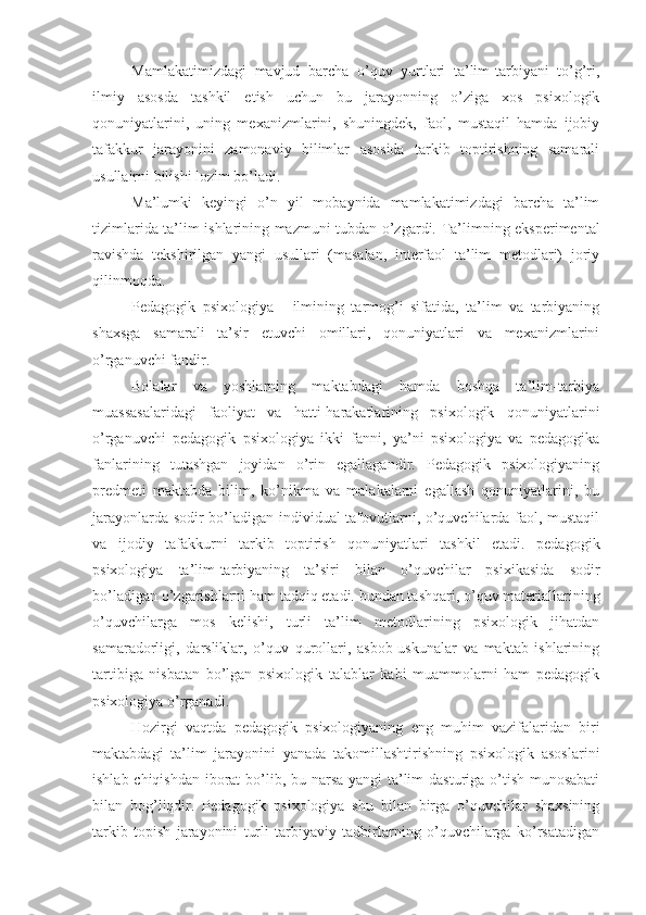 Mamlakatimizdagi   mavjud   barcha   o’quv   yurtlari   ta’lim-tarbiyani   to’g’ri,
ilmiy   asosda   tashkil   etish   uchun   bu   jarayonning   o’ziga   xos   psixologik
qonuniyatlarini,   uning   mexanizmlarini,   shuningdek,   faol,   mustaqil   hamda   ijobiy
tafakkur   jarayonini   zamonaviy   bilimlar   asosida   tarkib   toptirishning   samarali
usullairni bilishi lozim bo’ladi.
Ma’lumki   keyingi   o’n   yil   mobaynida   mamlakatimizdagi   barcha   ta’lim
tizimlarida ta’lim ishlarining mazmuni tubdan o’zgardi.   Ta’limning eksperimental
ravishda   tekshirilgan   yangi   usullari   (masalan,   interfaol   ta’lim   metodlari)   joriy
qilinmoqda.
Pedagogik   psixologiya   -   ilmining   tarmog’i   sifatida,   ta’lim   va   tarbiyaning
shaxsga   samarali   ta’sir   etuvchi   omillari,   qonuniyatlari   va   mexanizmlarini
o’rganuvchi fandir.
Bolalar   va   yoshlarning   maktabdagi   hamda   boshqa   ta’lim-tarbiya
muassasalaridagi   faoliyat   va   hatti-harakatlarining   psixologik   qonuniyatlarini
o’rganuvchi   pedagogik   psixologiya   ikki   fanni,   ya’ni   psixologiya   va   pedagogika
fanlarining   tutashgan   joyidan   o’rin   egallagandir.   Pedagogik   psixologiyaning
predmeti   maktabda   bilim,   ko’nikma   va   malakalarni   egallash   qonuniyatlarini,   bu
jarayonlarda sodir bo’ladigan individual tafovutlarni, o’quvchilarda faol, mustaqil
va   ijodiy   tafakkurni   tarkib   toptirish   qonuniyatlari   tashkil   etadi.   pedagogik
psixologiya   ta’lim-tarbiyaning   ta’siri   bilan   o’quvchilar   psixikasida   sodir
bo’ladigan o’zgarishlarni ham tadqiq etadi. bundan tashqari, o’quv materiallarining
o’quvchilarga   mos   kelishi,   turli   ta’lim   metodlarining   psixologik   jihatdan
samaradorligi,   darsliklar,   o’quv   qurollari,   asbob-uskunalar   va   maktab   ishlarining
tartibiga   nisbatan   bo’lgan   psixologik   talablar   kabi   muammolarni   ham   pedagogik
psixologiya o’rganadi.
Hozirgi   vaqtda   pedagogik   psixologiyaning   eng   muhim   vazifalaridan   biri
maktabdagi   ta’lim   jarayonini   yanada   takomillashtirishning   psixologik   asoslarini
ishlab chiqishdan iborat  bo’lib, bu narsa yangi  ta’lim dasturiga o’tish munosabati
bilan   bog’liqdir.   Pedagogik   psixologiya   shu   bilan   birga   o’quvchilar   shaxsining
tarkib   topish   jarayonini   turli   tarbiyaviy   tadbirlarning   o’quvchilarga   ko’rsatadigan 