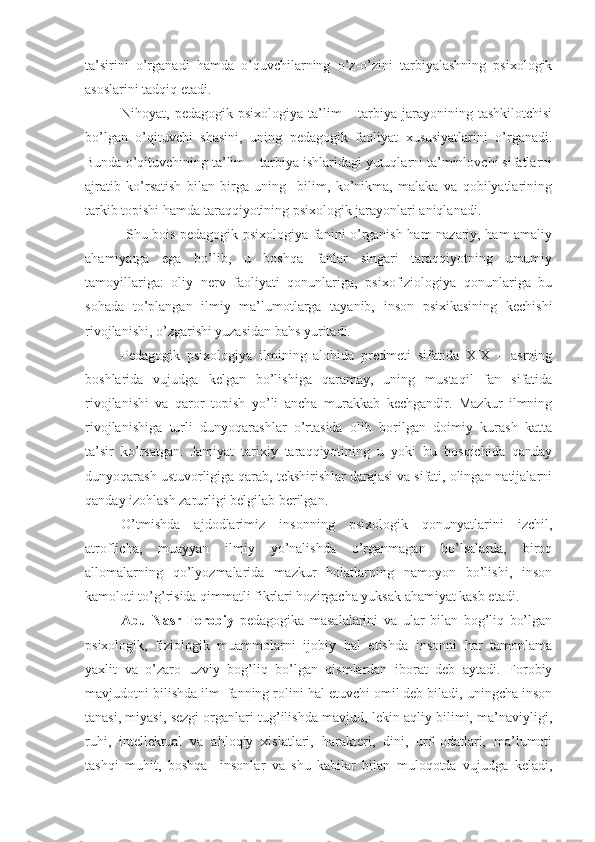 ta’sirini   o’rganadi   hamda   o’quvchilarning   o’z-o’zini   tarbiyalashning   psixologik
asoslarini tadqiq etadi. 
Nihoyat, pedagogik  psixologiya  ta’lim   – tarbiya  jarayonining  tashkilotchisi
bo’lgan   o’qituvchi   shasini,   uning   pedagogik   faoliyat   xususiyatlarini   o’rganadi.
Bunda o’qituvchining ta’lim – tarbiya ishlaridagi yutuqlarni ta’minlovchi sifatlarni
ajratib   ko’rsatish   bilan   birga   uning     bilim,   ko’nikma,   malaka   va   qobilyatlarining
tarkib topishi hamda taraqqiyotining psixologik jarayonlari aniqlanadi.
  Shu bois pedagogik psixologiya fanini o’rganish ham nazariy, ham amaliy
ahamiyatga   ega   bo’lib,   u   boshqa   fanlar   singari   taraqqiyotning   umumiy
tamoyillariga:   oliy   nerv   faoliyati   qonunlariga,   psixofiziologiya   qonunlariga   bu
sohada   to’plangan   ilmiy   ma’lumotlarga   tayanib,   inson   psixikasining   kechishi
rivojlanishi, o’zgarishi yuzasidan bahs yuritadi.
Pedagogik   psixologiya   ilmining   alohida   predmeti   sifatida   XIX   –   asrning
boshlarida   vujudga   kelgan   bo’lishiga   qaramay,   uning   mustaqil   fan   sifatida
rivojlanishi   va   qaror   topish   yo’li   ancha   murakkab   kechgandir.   Mazkur   ilmning
rivojlanishiga   turli   dunyoqarashlar   o’rtasida   olib   borilgan   doimiy   kurash   katta
ta’sir   ko’rsatgan.   Jamiyat   tarixiy   taraqqiyotining   u   yoki   bu   bosqichida   qanday
dunyoqarash ustuvorligiga qarab, tekshirishlar darajasi va sifati, olingan natijalarni
qanday izohlash zarurligi belgilab berilgan.
O’tmishda   ajdodlarimiz   insonning   psixologik   qonunyatlarini   izchil,
atroflicha,   muayyan   ilmiy   yo’nalishda   o’rganmagan   bo’lsalarda,   biroq
allomalarning   qo’lyozmalarida   mazkur   holatlarning   namoyon   bo’lishi,   inson
kamoloti to’g’risida qimmatli fikrlari hozirgacha yuksak ahamiyat kasb etadi.
Abu   Nasr   Forobiy   pedagogika   masalalarini   va   ular   bilan   bog’liq   bo’lgan
psixologik,   fiziologik   muammolarni   ijobiy   hal   etishda   insonni   har   tamonlama
yaxlit   va   o’zaro   uzviy   bog’liq   bo’lgan   qismlardan   iborat   deb   aytadi.   Forobiy
mavjudotni bilishda ilm–fanning rolini hal etuvchi omil deb biladi, uningcha inson
tanasi, miyasi, sezgi organlari tug’ilishda mavjud, lekin aqliy bilimi, ma’naviyligi,
ruhi,   intellektual   va   ahloqiy   xislatlari,   harakteri,   dini,   urf–odatlari,   ma’lumoti
tashqi   muhit,   boshqa     insonlar   va   shu   kabilar   bilan   muloqotda   vujudga   keladi, 