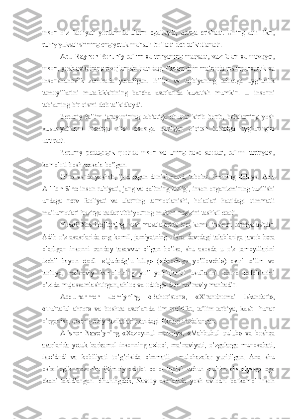 inson   o’z   faoliyati   yordamida   ularni   egallaydi,   ularga   erishadi.   Uning   aqli   fikri,
ruhiy yuksalishining eng yetuk mahsuli bo’ladi deb ta’kidlanadi.
Abu Rayhon Beruniy   ta’lim va trbiyaning maqsadi, vazifalari va mavqyei,
inson, yosh avlodning rivojlanishi haqidagi fikrlari chin ma’noda insonparvarlik va
insonshunoslik   zamirada   yaratilgan.   Bilim   va   tarbiyaning   tabiatga   uyg’unlik
tamoyillarini   mutafakkirining   barcha   asarlarida   kuzatish   mumkin.   U   insonni
tabiatning bir qismi deb ta’kidlaydi.  
Beruniy   ta’lim   jarayonining   tabiatiga   chuqur   kirib   borib,   bolalarning   yosh
xususiyatlarini   hisobga   olish   asosiga   qurilgan   o’qitsh   tabiatga   uyg’unligini
uqtiradi.
Beruniy   pedagogik   ijodida   inson   va   uning   baxt–saodati,   ta’lim–tarbiyasi,
kamoloti bosh masala bo’lgan.
O’rta   asrda   yashab,   ijod   etgan   donishmand,   tabobat   ilmining   dohiysi   Abu
Ali ibn Sino  inson ruhiyati, jang va qalbning birligi, inson organizmining tuzilishi
undaga   nerv   faoliyati   va   ularning   tarmoqlanishi,   holatlari   haqidagi   qimmatli
ma’lumotlari hozirga qadar tibbiyotning muhim negizini tashkil etadi.
Yusuf   Xos   Hojibning   bosh   masalalarida   biri   komil   insonni   tarbiyalashdir.
Adib o’z asasrlarida eng komil, jamiyatning o’sha davrdagi talablariga javob bera
oladigan   insonni   qanday   tasavvur   qilgan   bo’lsa,   shu   asosda   u   o’z   tamoyillarini
izchil   bayon   etadi.   «Qudadg’u   bilig»   («Saodatga   yo’llovchi»)   asari   ta’lim   va
tarbiya,   ma’naviy   kamolotning   yo’l–yo’riqlarini   usullarini,   chora   tadbirlarini
o’zida mujassamlashtirgan, ahloq va odobga doir ma’naviy manbadir. 
Abdurahmon   Jomiyning   «Bahoriston»,   «Xirandnomai   Iskandari»,
«Tuhtaful   ahror»   va   boshqa   asarlarida   ilm-ma’rifat,   ta’lim-tarbiya,   kasb-   hunar
o’rganish, inson ijobiy fazilatlari haqidagi fikrlari ifodalangan.
Alisher   Navoiyning   «Xazoyinul   maoniy»,   «Mahbubul   qulub»   va   boshqa
asarlarida   yetuk   barkamol   insonning   axloqi,   ma’naviyati,   o’zgalarga   munosabati,
iste’dodi   va   kobiliyati   to’g’risida   qimmatli     mulohazalar   yuritilgan.   Ana   shu
psixologik   mezonlar   ijtimoiy   adolat   qaror   topish   uchun   muhim   ahamiyatga   ega
ekani   takidlangan.   Shuningdek,   Navoiy   asarlarida   yosh   avlodni   barkamol   inson 