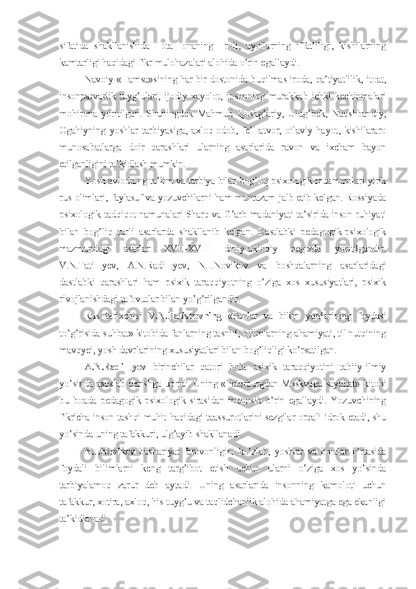 sifatida   shakllanishida     ota-   onaning     roli,   ayollarning   iffatliligi,   kishilarning
kamtarligi haqidagi fikr mulohazalari alohida o’rin egallaydi.
Navoiy «Hamsa»sining har bir dostonida buqilmas iroda, qa’tiyatlilik, itoat,
insonparvarlik   tuyg’ulari,   ijodiy   xayolot,   insonning   murakkab   ichki   kechinmalari
mohirona   yoritilgan.   Shuningdek   Mahmud   Qoshg’ariy,   Ulug’bek,   Naqshbandiy,
Ogahiyning   yoshlar   tarbiyasiga,   axloq-odob,   fe’l-atvor,   oilaviy   hayot,   kishilararo
munosabatlarga   doir   qarashlari   ularning   asarlarida   ravon   va   ixcham   bayon
etilganligini ta’kidlash mumkin. 
Yosh avlodning ta’lim va tarbiya bilan bog’liq psixologik muammolari yirik
rus olimlari, faylasuf va yozuvchilarni ham muntazam jalb etib kelgan. Rossiyada
psixologik tadqiqot namunalari Sharq va G’arb madaniyati ta’sirida inson ruhiyati
bilan   bog’liq   turli   asarlarda   shakllanib   kelgan.   Dastlabki   pedagogik-psixologik
mazmundagi   asarlar   XVII-XVIII   diniy-axloqiy   negizda   yoritilgandir.
V.N.Tati щ yev,   A.N.Radi щ yev,   N.I.Novikov   va   boshqalarning   asarlaridagi
dastlabki   qarashlari   ham   psixik   taraqqiyotning   o’ziga   xos   xususiyatlari,   psixik
rivojlanishdagi tafovutlar bilan   yo’g’rilgandir.          
Rus   tarixchisi   V.N.Tatishevning   «Fanlar   va   bilim   yurtlarining   foydasi
to’g’risida suhbat» kitobida fanlarning tasnifi, bilimlarning ahamiyati, til nutqining
mavqyei, yosh davrlarining xususiyatlari bilan bog’liqligi ko’rsatilgan.
A.N.Radi щ yev   birinchilar   qatori   bola   psixik   taraqqiyotini   tabiiy-ilmiy
yo’sinda asoslab berishga urindi. Uning «Peterburgdan Moskvaga sayohat» kitobi
bu   boada   pedagogik-psixologik   sirasidan   munosib   o’rin   egallaydi.   Yozuvchining
fikricha inson tashqi muhit haqidagi taassurotlarini sezgilar orqali idrok etadi, shu
yo’sinda uning tafakkuri, ulg’ayib shakllanadi. 
N.I.Novikov   bashariyat   farovonligini   ko’zlab,   yoshlar   va   bolalar   o’rtasida
foydali   bilimlarni   keng   targ’ibot   etish   uchun   ularni   o’ziga   xos   yo’sinda
tarbiyalamoq   zarur   deb   aytadi.   Uning   asarlarida   insonning   kamoloti   uchun
tafakkur, xotira, axloq, his-tuyg’u va taqlidchanlik alohida ahamiyatga ega ekanligi
ta’kidlanadi. 