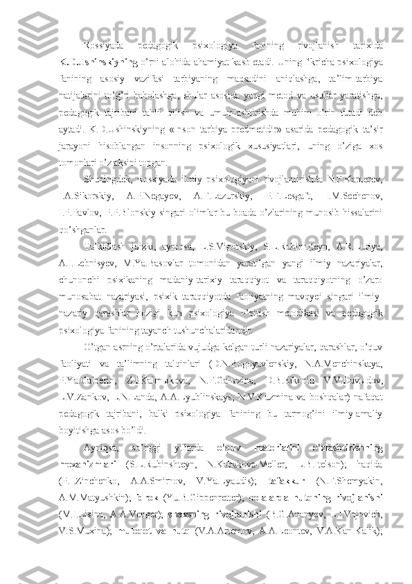 Rossiyada   pedagogik   psixologiya   fanining   rivojlanish   tarixida
K.D.Ushinskiyning  o’rni alohida ahamiyat kasb etadi.   U ning fikricha psixologiya
fanining   asosiy   vazifasi   tarbiyaning   maqsadini   aniqlashga,   ta’lim-tarbiya
natijalarini   to’g’ri   baholashga,   shular   asosida   yangi   metod   va   usullar   yaratishga,
pedagogik   tajribani   tahlil   qilish   va   umumlashtirishda   muhim   o’rin   tutadi   deb
aytadi.   K.D.Ushinskiyning   «Inson   tarbiya   predmetidir»   asarida   pedagogik   ta’sir
jarayoni   hisoblangan   insonning   psixologik   xususiyatlari,   uning   o’ziga   xos
tomonlari o’z aksini topgan.
Shuningdek,   Rossiyada   ilmiy   psixologiyani   rivojlantirishda   N.F.Kapterev,
I.A.Sikorskiy,   A.P.Negayev,   A.F.Lazurskiy,   P.F.Lesgaft,   I.M.Sechenov,
I.P.Pavlov,  P.P.Blonskiy   singari  olimlar  bu  boada o’zlarining munosib  hissalarini
qo’shganlar.
Ta’kidlash   joizki,   ayniqsa,   L.S.Vigotskiy,   S.L.Rubin щ teyn,   A.R.Luriya,
A.I.Lebnisyev,   M.Ya.Basovlar   tomonidan   yaratilgan   yangi   ilmiy   nazariyalar,
chunonchi   psixikaning   madaniy-tarixiy   taraqqiyot   va   taraqqiyotning   o’zaro
munosabat   nazariyasi,   psixik   taraqqiyotda   faoliyatning   mavqyei   singari   ilmiy-
nazariy   qarashlar   hozigi   kun   psixologiya   o’qitish   metodikasi   va   pedagogik
psixologiya fanining tayanch tushunchalaridandir. 
O’tgan asrning o’rtalarida vujudga kelgan turli nazariyalar, qarashlar, o’quv
faoliyati   va   ta’limning   talqinlari   (D.N.Bogoyavlenskiy,   N.A.Menchinskaya,
P.Ya.Galperin,   Z.I.Kalm ы kova,   N.F.Gal ы zina,   D.B.Elkonin   V.V.Dav ы dov,
L.V.Zankov,   L.N.Landa,   A.A.Lyublinskaya,   N.V.Kuzmina   va   boshqalar)   nafaqat
pedagogik   tajribani,   balki   psixologiya   fanining   bu   tarmog’ini   ilmiy-amaliy
boyitishga asos bo’ldi.
Ayniqsa,   so’nggi   yillarda   o’quv   materialini   o’zlashtirishning
mexanizmlari   (S.L.Rubinshteyn,   N.Kabakova-Meller,   L.B.Itelson);   haqida
(P.I.Zinchenko,   A.A.Smirnov,   V.Ya.Lyaudis);   tafakkur   (N.F.Shemyakin,
A.M.Matyushkin);   idrok   (Yu.B.Gippenretter);   bolalarda   nutqning   rivojlanishi
(M.I.Lisina,   A.A.Venger);   shaxsning   rivojlanishi   (B.G.Ananyev,   L.I.Vojovich,
V.S.Muxina);   muloqot   va   nutq   (V.A.Artemov,   A.A.Leontev,   V.A.Kan-Kalik); 