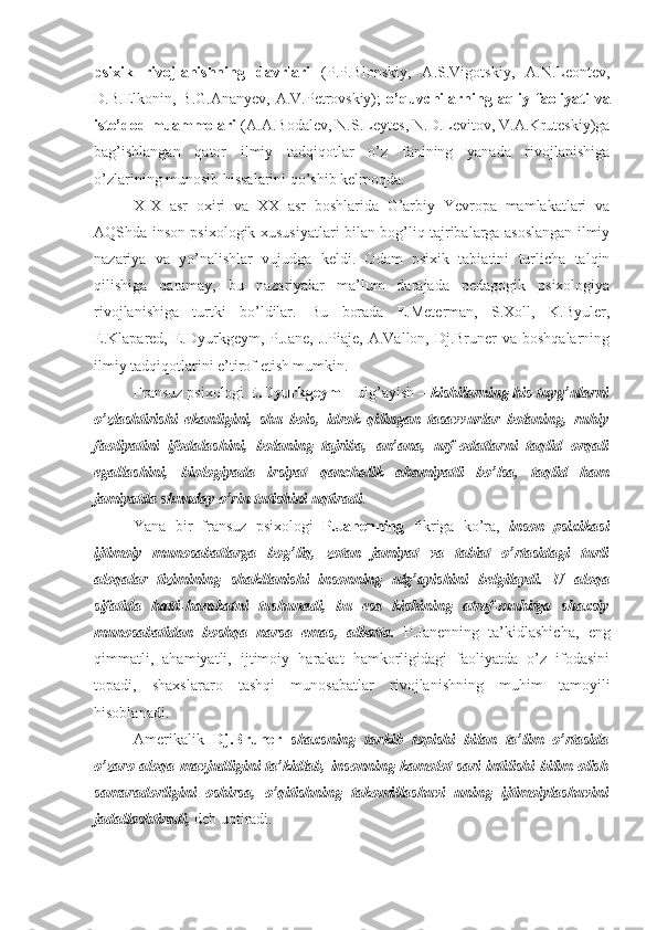 psixik   rivojlanishning   davrlari   (P.P.Blonskiy,   A.S.Vigotskiy,   A.N.Leontev,
D.B.Elkonin, B.G.Ananyev,  A.V.Petrovskiy);   o’quvchilarning aqliy faoliyati  va
iste’dod muammolari  (A.A.Bodalev, N.S.Leytes, N.D.Levitov, V.A.Kruteskiy)ga
bag’ishlangan   qator   ilmiy   tadqiqotlar   o’z   fanining   yanada   rivojlanishiga
o’zlarining munosib hissalarini qo’shib kelmoqda.
XIX   asr   oxiri   va   XX   asr   boshlarida   G’arbiy   Yevropa   mamlakatlari   va
AQShda inson psixologik xususiyatlari bilan bog’liq tajribalarga asoslangan ilmiy
nazariya   va   yo’nalishlar   vujudga   keldi.   Odam   psixik   tabiatini   turlicha   talqin
qilishiga   qaramay,   bu   nazariyalar   ma’lum   darajada   pedagogik   psixologiya
rivojlanishiga   turtki   bo’ldilar.   Bu   borada   E.Meterman,   S.Xoll,   K.Byuler,
E.Klapared, E.Dyurkgeym, P.Jane,  J.Piaje, A.Vallon, Dj.Bruner  va boshqalarning
ilmiy tadqiqotlarini e’tirof etish mumkin.
Fransuz psixologi  E.Dyurkgeym   –   ulg’ayish   –   kishilarning   his-tuyg’ularni
o’zlashtirishi   ekanligini,   shu   bois,   idrok   qilingan   tasavvurlar   bolaning,   ruhiy
faoliyatini   ifodalashini,   bolaning   tajriba,   an’ana,   urf-odatlarni   taqlid   orqali
egallashini,   biologiyada   irsiyat   qanchalik   ahamiyatli   bo’lsa,   taqlid   ham
jamiyatda shunday o’rin tutishini uqtiradi .
Yana   bir   fransuz   psixologi   P.Janenning   fikriga   ko’ra,   inson   psixikasi
ijtimoiy   munosabatlarga   bog’liq,   zotan   jamiyat   va   tabiat   o’rtasidagi   turli
aloqalar   tizimining   shakllanishi   insonning   ulg’ayishini   belgilaydi.   U   aloqa
sifatida   hatti-harakatni   tushunadi,   bu   esa   kishining   atrof-muhitga   shaxsiy
munosabatidan   boshqa   narsa   emas,   albatta.   P.Janenning   ta’kidlashicha,   eng
qimmatli,   ahamiyatli,   ijtimoiy   harakat   hamkorligidagi   faoliyatda   o’z   ifodasini
topadi,   shaxslararo   tashqi   munosabatlar   rivojlanishning   muhim   tamoyili
hisoblanadi.
Amerikalik   Dj.Bruner   shaxsning   tarkib   topishi   bilan   ta’lim   o’rtasida
o’zaro aloqa mavjudligini ta’kidlab, insonning kamolot sari intilishi bilim olish
samaradorligini   oshirsa,   o’qitishning   takomillashuvi   uning   ijtimoiylashuvini
jadallashtiradi,  deb uqtiradi. 