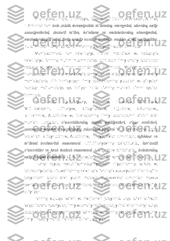 Shuningdek, J.Piaje, E.Torndayk, Dj.Uotson, F.Galton, A.Anastazi, A.Bike,
T.Simonlar   ham   bola   psixik   taraqqiyotida   ta’limning   mavqyeini,   ularning   aqliy
xususiyatlarini,   dasturli   ta’lim,   ko’nikma   va   malakalarning   ahamiyatini,
mashqlarning   o’rnini   ilmiy-amaliy   asoslab   berishda   muhim   o’rin   egallaydilar.
Bu ta’limotlar hozirgi kunda ham o’zining ahamiyatini saqlab qolmoqda.
Mamlakatimizda   ham   psixologiya   o’qitish   metodikasi   va   pedagogik
psixologiya   fanining   muhim   muammolariga   doir   qator   ilmiy-amaliy   tadqiqotlar
pedagog   va   psixolog   olimlar   tomonidan   olib   borilmoqda.   Mazkur   muammolar
hozirgi   zamon   fanining   metodologik   tamoyillari   asosida,   yaqin   va   uzoq   xorijiy
mamlakatlarda   olib   borilayotgan   ilmiy   tadqiqotlarning   yutuqlari   va   g’oyalari
haqidagi   ma’lumotlarga   ega   bo’lgan   holda   o’zining   munosib   o’rnini   egallab
bormoqda. 
Bu   borada   T.Qori-Niyoziy,   S.Rajabov,   P.I.Ivanov,   M.Vohidov,
M.G.Davletshin,   E.G’oziyev,   R.Gaynutdinov,   B.Qodirov,   R.Sunnatova,
R.Toshimov,   A.Jabborov   va   boshqalarning   ilmiy   tadqiqotlarini   e’tirof   etish
mumkin.   Jumladan,   o’quvchilarning   texnik   qobiliyatlari,   o’quv   motivlari,
zamonaviy   maktab   o’quvchisining   psixologik   qiyofasi   M.G.Davletshin   va   uning
izdoshlari   R.Gaynutdinov,   A.Jabborov,   F.Haydarovlar   tomonidan,   tafakkur   va
ta’limni   boshqarish   muammosi   E.G’.G’oziyevning   tashabbusida,   iste’dodli
o’quvchilar   va   kasb   tanlash   muammosi   B.R.Qodirov   rahbarligida,   bolalarning
aqliy faoliyat muammosi  R.I.Sunnatovalar tomonidan samarali olib borilmoqda.
Hozirgi   paytda   respublikamizdagi   yetakchi   oliygohlarning   kafedra   va
laboratoriyalarida o’quvchilarning psixologik-fiziologik xususiyatlari bilan bog’liq
jarayonlarni   tadqiq   etish   yuqori   malakali   mutaxassislar   tomonidan   maxsus
texnikalar   bilan   jihozlangan   sharoitlarda   ilmiy-tadqiqot   ishlari   samarali   yo’lga
qo’yilgan.
Fanning   vujudga   kelishi   va   rivojlanishi   jarayonida   unga   ta’sir   ko’rsatib
kelgan barcha nazariyalar, ilmiy va amaliy ma’lumotlar, yo’nalishlar hozirgi kunga
qadar   o’zining   ahamiyatini   saqlab   kelmoqda   va   fanning   istiqbolida   ham   muhim
ilmiy – nazariy manba hisoblanib qolishi, tabiiydir. 