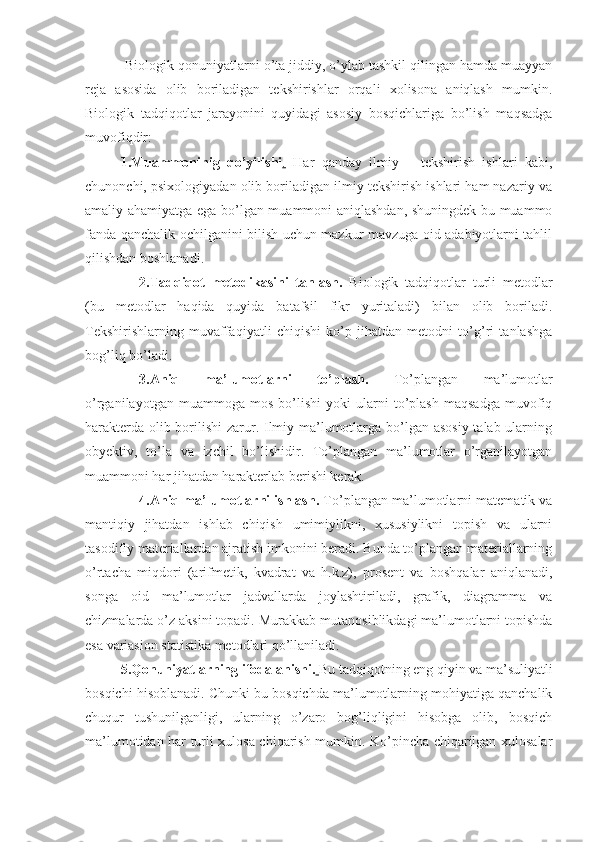  Biologik qonuniyatlarni o’ta jiddiy, o’ylab tashkil qilingan hamda muayyan
reja   asosida   olib   boriladigan   tekshirishlar   orqali   xolisona   aniqlash   mumkin.
Biologik   tadqiqotlar   jarayonini   quyidagi   asosiy   bosqichlariga   bo’lish   maqsadga
muvofiqdir:
1.Muammoninig   qo’yilishi .   Har   qanday   ilmiy   –   tekshirish   ishlari   kabi,
chunonchi, psixologiyadan olib boriladigan ilmiy tekshirish ishlari ham nazariy va
amaliy ahamiyatga ega bo’lgan muammoni aniqlashdan, shuningdek bu muammo
fanda qanchalik ochilganini bilish uchun mazkur mavzuga oid adabiyotlarni tahlil
qilishdan boshlanadi.
2.Tadqiqot   metodikasini   tanlash.   Biologik   tadqiqotlar   turli   metodlar
(bu   metodlar   haqida   quyida   batafsil   fikr   yuritaladi)   bilan   olib   boriladi.
Tekshirishlarning   muvaffaqiyatli   chiqishi   ko’p   jihatdan   metodni   to’g’ri   tanlashga
bog’liq bo’ladi.
3.Aniq   ma’lumotlarni   to’plash.   To’plangan   ma’lumotlar
o’rganilayotgan   muammoga   mos   bo’lishi   yoki   ularni   to’plash   maqsadga   muvofiq
harakterda olib borilishi  zarur. Ilmiy ma’lumotlarga bo’lgan asosiy talab ularning
obyektiv,   to’la   va   izchil   bo’lishidir.   To’plangan   ma’lumotlar   o’rganilayotgan
muammoni har jihatdan harakterlab berishi kerak.
4.Aniq ma’lumotlarni ishlash.  To’plangan ma’lumotlarni matematik va
mantiqiy   jihatdan   ishlab   chiqish   umimiylikni,   xususiylikni   topish   va   ularni
tasodifiy materiallardan ajratish imkonini beradi. Bunda to’plangan materiallarning
o’rtacha   miqdori   (arifmetik,   kvadrat   va   h.k.z),   prosent   va   boshqalar   aniqlanadi,
songa   oid   ma’lumotlar   jadvallarda   joylashtiriladi,   grafik,   diagramma   va
chizmalarda o’z aksini topadi.  Murakkab mutanosiblikdagi ma’lumotlarni topishda
esa variasion statistika metodlari qo’llaniladi.
5.Qonuniyatlarning ifodalanishi.   Bu tadqiqotning eng qiyin va ma’suliyatli
bosqichi hisoblanadi. Chunki bu bosqichda ma’lumotlarning mohiyatiga qanchalik
chuqur   tushunilganligi,   ularning   o’zaro   bog’liqligini   hisobga   olib,   bosqich
ma’lumotidan har turli xulosa chiqarish mumkin. Ko’pincha chiqarilgan xulosalar 