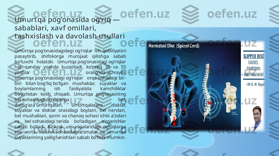 Umurt qa pog‘onasida og‘riq — 
sabablari, xav f omillari, 
t ashxislash v a dav olash usullari
Umurtqa pog‘onasidagidagi og‘riqlar  ish  qobiliyatini 
pasaytirib,  shifokorga  murojaat  qilishga  sabab 
bo‘luvchi  holatdir.  Umurtqa pog‘onasidagi og‘riqlar 
har  qanday  yoshda  kuzatiladi,  ko‘proq  35  va  55 
yoshlar  oralig‘ida uchraydi. 
Umurtqa pog‘onasidagi og‘riqlar  orqa sohadagi bir-
biri  bilan bog‘ liq bo‘lgan  mushaklar,  suyaklar  va 
boylamlarning  ish  faoliyatida  kamchiliklar 
bo‘lishidan  kelib  chiqadi.  Umurtqa  pog‘onasining 
bel sohasidagi og‘riqlarga  bel, 
dumg‘aza umurtqalari,  umurtqalararo  disklar, 
suyaklar  va  disklar  orasidagi  boylam,  bel  nervlari, 
bel  mushaklari,  qorin  va  chanoq sohasi ichki  a’zolari 
va  bel sohasidagi terida  bo‘ladigan  o‘zgarishlar 
sabab  bo‘ladi.  Ko‘krak  umurtqalaridagi  og‘riqlarga 
esa  aorta,  ko‘krak sohasidagi o‘smalar  va  umurtqa 
suyaklarining yallig‘lanishlari sabab bo‘lishi mumkin. 