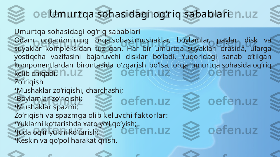 Umurt qa sohasidagi og‘riq sabablari
Umurt qa sohasidagi og‘riq sabablari
Odam  organizmining  orqa sohasi mushaklar,  boylamlar,  paylar,  disk  va 
suyaklar  kompleksidan  tuzilgan.  Har  bir  umurtqa  suyaklari  orasida,  ularga 
yostiqcha  vazifasini  bajaruvchi  disklar  bo‘ladi.  Yuqoridagi  sanab  o‘tilgan 
komponentlardan  birontasida  o‘zgarish  bo‘lsa,  orqa  umurtqa sohasida og‘riq 
kelib chiqadi.
Zo‘riqish
•
Mushaklar zo‘riqishi, charchashi;
•
Boylamlar zo‘riqishi;
•
Mushaklar spazmi;
Zo‘riqish v a spazmga olib k eluv chi fak t orlar:
•
Yuklarni ko‘tarishda xato yo‘l qo‘yish;
•
Juda og‘ir yukni ko‘tarish;
•
Keskin va qo‘pol harakat qilish. 