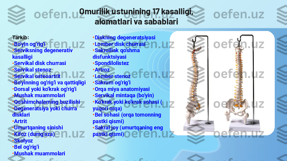 Omurilik ustunining 17 kasalligi, 
alomatlari va sabablari
Tarkib:
•
Bo'yin   og'rig'i
•
Serviksning   degenerativ  
kasalligi
•
Servikal  disk  churrasi
•
Servikal   stenoz
•
Servikal   osteoartrit
•
Bo'yinning   og'rig'i   va   qattiqligi
•
Dorsal  yoki   ko'krak   og'rig'i
•
Mushak   muammolari
•
Qo'shimchalarning   buzilishi
•
Degeneratsiya   yoki   churra  
disklari
•
Artrit
•
Umurtqaning   sinishi
•
Kifoz  ( dumg'aza )
•
Skolyoz
•
Bel  og'rig'i
•
Mushak   muammolari •
Diskning   degeneratsiyasi
•
Lomber  disk  churrasi
•
Sakroiliak   qo'shma  
disfunktsiyasi
•
Spondilolistez
•
Artroz
•
Lomber   stenoz
•
Sakrum   og'rig'i
•
Orqa   miya   anatomiyasi
•
Servikal   mintaqa  ( bo'yin )
•
Ko'krak   yoki   ko'krak   sohasi  (
yuqori   orqa )
•
Bel  sohasi  ( orqa   tomonning  
pastki   qismi )
•
Sakral  joy ( umurtqaning   eng  
pastki   qismi ) 