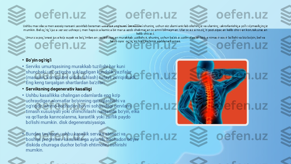 Ushbu maqolada men asosiy narsani tasvirlab beraman  umurtqa pog'onasi kasalliklari  shuning uchun siz ularni aniqlab olishingiz va ularning takrorlanishiga yo'l qo'ymasligingiz 
mumkin. Bel og'rig'i juda tez-tez uchraydi, men hayotida kamida bir marta azob chekmagan odamni bilmayman. Ular odatda noto'g'ri pozitsiyadan kelib chiqqan kontrakturadan 
kelib chiqadi.
Umurtqa pog'onasi juda ko'p suyak va bo'g'imlardan tashkil topgan murakkab tuzilishdir, shuning uchun ba'zida tuzilmalardan birida nimadir sodir bo'lishi va biz bo'yin, bel va 
hatto oyoq og'rig'ini his qilishimiz ajablanarli emas.
•
Bo'yin og'rig'i
•
Serviks umurtqasining murakkab tuzilishi har kuni 
shunchaki uni ortiqcha yuklaydigan kundalik vazifalar 
(masalan, kompyuter oldida ishlash) tufayli zo'riqishadi. 
Eng keng tarqalgan shartlardan ba'zilari:
•
Serviksning degenerativ kasalligi
•
Ushbu kasallikka chalingan odamlarda eng ko'p 
uchraydigan alomatlar bo'yinning qattiqlashishi va 
og'riqdir, ammo bachadon bo'yni sohasidagi nervlarni 
tirnash xususiyati yoki chimchilashi natijasida bo'yin, elka 
va qo'llarda karıncalanma, karaxtlik yoki zaiflik paydo 
bo'lishi mumkin. disk degeneratsiyasiga.
•
Bundan tashqari, ushbu kasallik serviks stenozi va 
boshqa progressiv kasalliklarga aylanib, bachadon bo'yni 
diskida churraga duchor bo'lish ehtimolini oshirishi 
mumkin. 