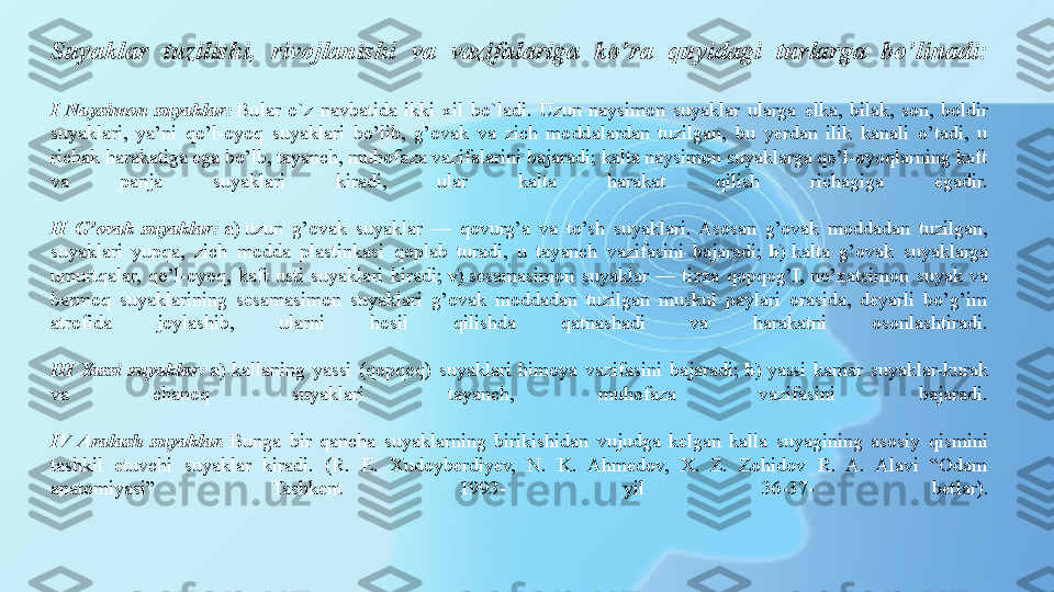 Suyaklar  tuzilishi,  rivojlanishi  va  vazifalariga  ko’ra  quyidagi  turlarga  bo’linadi:
I  Naysimon  suyaklar:  Bular  o`z  navbatida  ikki  xil  bo`ladi.  Uzun  naysimon  suyaklar  ularga  е lka,  bilak,  son,  boldir 
suyaklari,  ya’ni  qo’l-oyoq  suyaklari  bo’lib,  g’ovak  va  zich  moddalardan  tuzilgan,  bu  yerdan  ilik  kanali  o’tadi,  u 
richak harakatiga ega bo’lb, tayanch, muhofaza vazifalarini bajaradi; kalta naysimon suyaklarga qo’l-oyoqlarning kaft 
va  panja  suyaklari  kiradi,  ular  kalta  harakat  qilish  richagiga  egadir.
II  G’ovak  suyaklar:	
  a)  	uzun  g’ovak  suyaklar  —  qovurg’a  va  to’sh  suyaklari.  Asosan  g’ovak  moddadan  tuzilgan, 
suyaklari  yupqa,  zich  modda  plastinkasi  qoplab  turadi,  u  tayanch  vazifasini  bajaradi;	
  b)	  kalta  g’ovak  suyaklarga 
umurtqalar,  qo’l-oyoq,  kaft  usti  suyaklari  kiradi;	
  v)  	sesamasimon  suyaklar  —  tizza  qopqog’I,  no’xatsimon  suyak  va 
barmoq  suyaklarining  sesamasimon  suyaklari  g’ovak  moddadan  tuzilgan  muskul  paylari  orasida,  deyarli  bo’g’im 
atrofida  joylashib,  ularni  hosil  qilishda  qatnashadi  va  harakatni  osonlashtiradi.
III  Yassi  suyaklar:	
  a)	  kallaning  yassi  (qopqoq)  suyaklari  himoya  vazifasini  bajaradi;	  b)  	yassi  kamar  suyaklar-kurak 
va  chanoq  suyaklari  tayanch,  muhofaza  vazifasini  bajaradi.
IV  Aralash  suyaklar.  	
Bunga  bir  qancha  suyaklarning  birikishidan  vujudga  kelgan  kalla  suyagining  asosiy  qismini 
tashkil  etuvchi  suyaklar  kiradi.  (R.  E.  Xudoyberdiyev,  N.  K.  Ahmedov,  X.  Z.  Zohidov  R.  A.  Alavi  “Odam 
anatomiyasi”  Tashkent  1993-  yil  36-37-  betlar). 