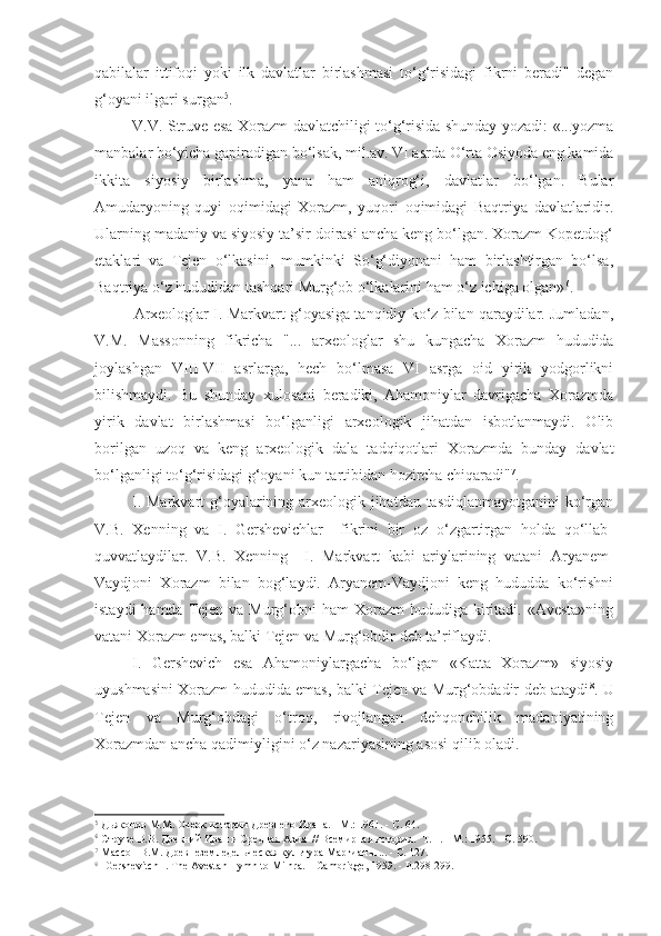 qabilalar   ittifoqi   yoki   ilk   davlatlar   birlashmasi   to‘g‘risidagi   fikrni   beradi"   degan
g‘oyani ilgari surgan 5
.
V.V. Struve esa Xorazm davlatchiligi to‘g‘risida shunday yozadi: «...yozma
manbalar bo‘yicha gapiradigan bo‘lsak, mil.av. VI asrda O‘rta Osiyoda eng kamida
ikkita   siyosiy   birlashma,   yana   ham   aniqrog‘i,   davlatlar   bo‘lgan.   Bular
Amudaryoning   quyi   oqimidagi   Xorazm,   yuqori   oqimidagi   Baqtriya   davlatlaridir.
Ularning madaniy va siyosiy ta’sir doirasi ancha keng bo‘lgan. Xorazm Kopetdog‘
etaklari   va   Tejen   o‘lkasini,   mumkinki   So‘g‘diyonani   ham   birlashtirgan   bo‘lsa,
Baqtriya o‘z hududidan tashqari Murg‘ob o‘lkalarini ham o‘z ichiga olgan» 6
.
Arxeologlar I. Markvart g‘oyasiga tanqidiy ko‘z bilan qaraydilar. Jumladan,
V.M.   Massonning   fikricha   "...   arxeologlar   shu   kungacha   Xorazm   hududida
joylashgan   VIII-VII   asrlarga,   hech   bo‘lmasa   VI   asrga   oid   yirik   yodgorlikni
bilishmaydi.   Bu   shunday   xulosani   beradiki,   Ahamoniylar   davrigacha   Xorazmda
yirik   davlat   birlashmasi   bo‘lganligi   arxeologik   jihatdan   isbotlanmaydi.   Olib
borilgan   uzoq   va   keng   arxeologik   dala   tadqiqotlari   Xorazmda   bunday   davlat
bo‘lganligi to‘g‘risidagi g‘oyani kun tartibidan hozircha chiqaradi" 7
. 
I. Markvart  g‘oyalarining arxeologik jihatdan tasdiqlanmayotganini  ko‘rgan
V.B.   Xenning   va   I.   Gershevichlar     fikrini   bir   oz   o‘zgartirgan   holda   qo‘llab-
quvvatlaydilar.   V.B.   Xe n ning     I.   Markvart   kabi   ariylarining   vatani   Aryanem-
Vaydjoni   Xorazm   bilan   bog‘laydi.   Aryanem-Vaydjoni   keng   hududda   ko‘rishni
istaydi  hamda Tejen va Murg‘obni  ham  Xorazm  hududiga kiritadi. «Avesta»ning
vatani Xorazm emas, balki Tejen va Murg‘obdir deb ta’riflaydi.
I.   Gershevich   esa   Ahamoniylargacha   bo‘lgan   «Katta   Xorazm»   siyosiy
uyushmasini Xorazm hududida emas, balki Tejen va Murg‘obdadir deb ataydi 8
. U
Tejen   va   Murg‘obdagi   o‘troq,   rivojlangan   dehqonchilik   madaniyatining
Xorazmdan ancha qadimiyligini o‘z nazariyasining asosi qilib oladi.
5
 Дьяконов М.М. Очерк истории Древнего Ирана. - М.: 1961. - С. 64.
6
 Струве В.В. Древний Иран и Средная Азия    / /  Всемирная история .   Т. 1. - М.: 1955. - С. 590.
7
 Массон В.М. Древнеземледельческая культура Маргианы ... - С. 127.
8
  Gershevitch I. The Avestan Hymn to Mithra. – Cambridge, 1959. - Р.298-299. 