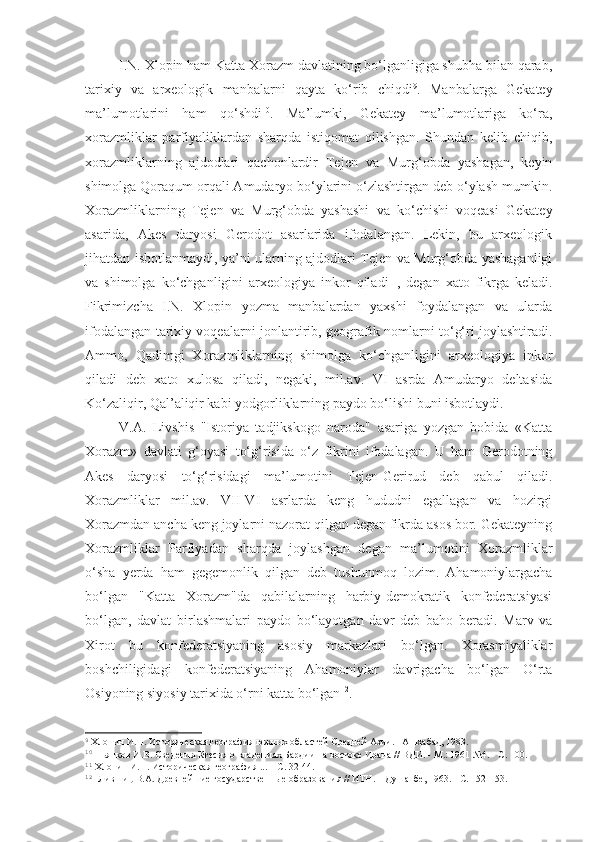 I.N. Xlopin ham Katta Xorazm davlatining bo‘lganligiga shubha bilan qarab,
tarixiy   va   arxeologik   manbalarni   qayta   ko‘rib   chiqdi 9
.   Manbalarga   Gekatey
ma’lumotlarini   ham   qo‘shdi 10
.   Ma’lumki,   Gekatey   ma’lumotlariga   ko‘ra,
xorazmliklar   parfiyaliklardan   sharqda   istiqomat   qilishgan.   Shundan   kelib   chiqib,
xorazmliklarning   ajdodlari   qachonlardir   Tejen   va   Murg‘obda   yashagan,   keyin
shimolga Qoraqum orqali Amudaryo bo‘ylarini o‘zlashtirgan deb o‘ylash mumkin.
Xorazmliklarning   Tejen   va   Murg‘obda   yashashi   va   ko‘chishi   voqeasi   Gekatey
asarida,   Akes   daryosi   Gerodot   asarlarida   ifodalangan.   Lekin,   bu   arxeologik
jihatdan isbotlanmaydi, ya’ni ularning ajdodlari Tejen va Murg‘obda yashaganligi
va   shimolga   ko‘chganligini   arxeologiya   inkor   qiladi 11
,   degan   xato   fikrga   keladi.
Fikrimizcha   I.N.   Xlopin   yozma   manbalardan   yaxshi   foydalangan   va   ularda
ifodalangan tarixiy voqealarni jonlantirib, geografik nomlarni to‘g‘ri joylashtiradi.
Ammo,   Qadimgi   Xorazmliklarning   shimolga   ko‘chganligini   arxeologiya   inkor
qiladi   deb   xato   xulosa   qiladi,   negaki,   mil.av.   VI   asrda   Amudaryo   deltasida
Ko‘zaliqir, Qal’aliqir kabi yodgorliklarning paydo bo‘lishi buni isbotlaydi.
V.A.   Livshis   "Istoriya   tadjikskogo   naroda"   asariga   yozgan   bobida   «Katta
Xorazm»   davlati   g‘oyasi   to‘g‘risida   o‘z   fikrini   ifodalagan.   U   ham   Gerodotning
Akes   daryosi   to‘g‘risidagi   ma’lumotini   Tejen-Gerirud   deb   qabul   qiladi.
Xorazmliklar   mil.av.   VII-VI   asrlarda   keng   hududni   egallagan   va   hozirgi
Xorazmdan ancha keng joylarni nazorat qilgan degan fikrda asos bor. Gekateyning
Xorazmliklar   Parfiyadan   sharqda   joylashgan   degan   ma’lumotini   Xorazmliklar
o‘sha   yerda   ham   gegemonlik   qilgan   deb   tushunmoq   lozim.   Ahamoniylargacha
bo‘lgan   "Katta   Xorazm"da   qabilalarning   harbiy-demokratik   konfederatsiyasi
bo‘lgan,   davlat   birlashmalari   paydo   bo‘layotgan   davr   deb   baho   beradi.   Marv   va
Xirot   bu   konfederatsiyaning   asosiy   markazlari   bo‘lgan.   Xorasmiyaliklar
boshchiligidagi   konfederatsiyaning   Ahamoniylar   davrigacha   bo‘lgan   O‘rta
Osiyoning siyosiy tarixida o‘rni katta bo‘lgan 12
. 
9
 Хлопин И.Н. Историческая география южных областей Средней Азии. - Ашхабад, 1983.
10
 Пьянков И.В. Сведения Ктесия о владениях Бардии на востоке Ирана // ВДИ. - М.: 1961 №4. - С. 100.
11
 Хлопин И.Н. Историческая география ... – С. 32-44.
12
  Лившиц В.А. Древнейшие государственные образования // ИТН. – Душанбе, 1963. - С. 152-153. 