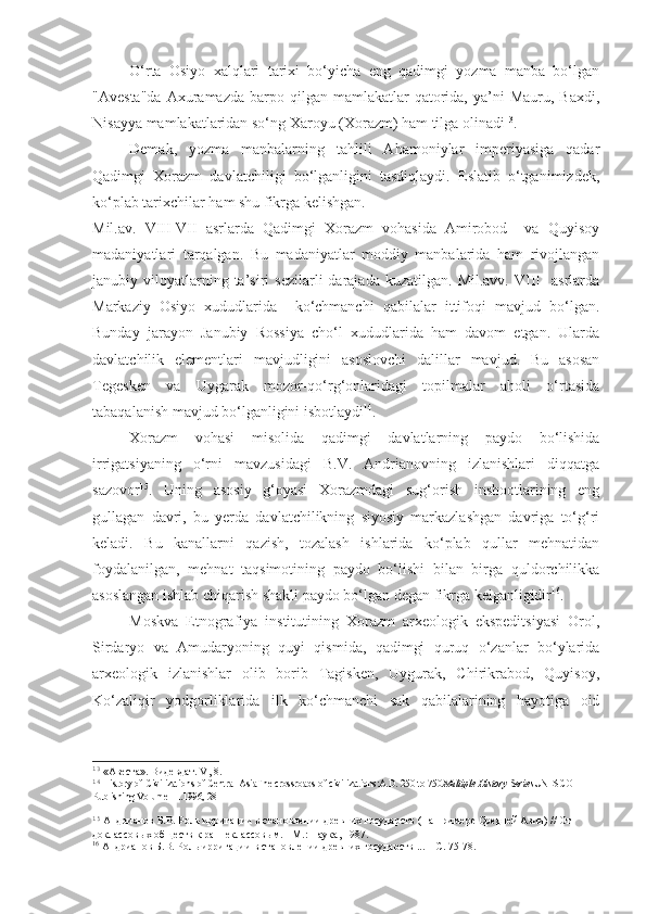 O‘rta   Osiyo   xalqlari   tarixi   bo‘yicha   eng   qadimgi   yozma   manba   bo‘lgan
"Avesta"da   Axuramazda  barpo  qilgan  mamlakatlar  qatorida,  ya’ni   Mauru,  Baxdi,
Nisayya mamlakatlaridan so‘ng Xaroyu (Xorazm) ham tilga olinadi 13
.
Demak,   yozma   manbalarning   tahlili   Ahamoniylar   imperiyasiga   qadar
Qadimgi   Xorazm   davlatchiligi   bo‘lganligini   tasdiqlaydi.   Eslatib   o‘tganimizdek,
ko‘plab tarixchilar ham shu fikrga kelishgan.
Mil.av.   VIII-VII   asrlarda   Qadimgi   Xorazm   vohasida   Amirobod     va   Quyisoy
madaniyatlari   tarqalgan.   Bu   madaniyatlar   moddiy   manbalarida   ham   rivojlangan
janubiy  viloyatlarning  ta’siri   sezilarli  darajada  kuzatilgan.   Mil.avv.  VIII     asrlarda
Markaziy   Osiyo   xududlarida     ko‘chmanchi   qabilalar   ittifoqi   mavjud   bo‘lgan.
Bunday   jarayon   Janubiy   Rossiya   cho‘l   xududlarida   ham   davom   etgan.   Ularda
davlatchilik   elementlari   mavjudligini   asoslovchi   dalillar   mavjud.   Bu   asosan
Tegesken   va   Uygarak   mozor-qo‘rg‘onlaridagi   topilmalar   aholi   o‘rtasida
tabaqalanish mavjud bo‘lganligini isbotlaydi 14
.  
Xorazm   vohasi   misolida   qadimgi   davlatlarning   paydo   bo‘lishida
irrigatsiyaning   o‘rni   mavzusidagi   B.V.   Andrianovning   izlanishlari   diqqatga
sazovor 15
.   Uning   asosiy   g‘oyasi   Xorazmdagi   sug‘orish   inshootlarining   eng
gullagan   davri,   bu   yerda   davlatchilikning   siyosiy   markazlashgan   davriga   to‘g‘ri
keladi.   Bu   kanallarni   qazish,   tozalash   ishlarida   ko‘plab   qullar   mehnatidan
foydalanilgan,   mehnat   taqsimotining   paydo   bo‘lishi   bilan   birga   quldorchilikka
asoslangan ishlab chiqarish shakli paydo bo‘lgan degan fikrga kelganligidir 16
. 
Moskva   Etnografiya   institutining   Xorazm   arxeologik   ekspeditsiyasi   Orol,
Sirdaryo   va   Amudaryoning   quyi   qismida,   qadimgi   quruq   o‘zanlar   bo‘ylarida
arxeologik   izlanishlar   olib   borib   Tagisken,   Uygurak,   Chirikrabod,   Quyisoy,
Ko‘zaliqir   yodgorliklarida   ilk   ko‘chmanchi   sak   qabilalarining   hayotiga   oid
13
 «Авеста». Видевдат. V, 8.
14
  History of Civilizations of Central AsiaThe crossroads of civilizations:A.D. 250 to 750 Multiple History Series UNESCO 
Publishing Volume III .1996, 28
15
 Андрианов Б.В. Роль ирригации в становлении древних государств (На примере Средней Азии) // От 
доклассовых обществ к раннеклассовым. - М.: Наука, 1987.
16
 Андрианов Б.В. Роль ирригации в становлении древних государств ... – С. 75-78. 