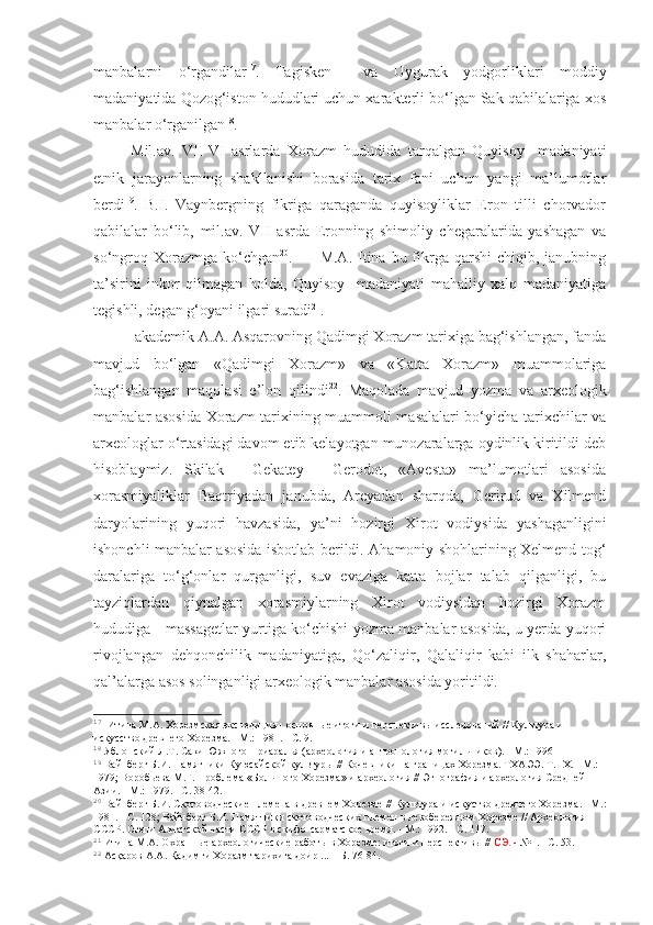 manbalarni   o‘rgandilar 17
.   Tagisken     va   Uygurak   yodgorliklari   moddiy
madaniyatida Qozog‘iston hududlari uchun xarakterli bo‘lgan Sak qabilalariga xos
manbalar o‘rganilgan 18
. 
Mil.av.   VII-VI   asrlarda   Xorazm   hududida   tarqalgan   Quyisoy     madaniyati
etnik   jarayonlarning   shakllanishi   borasida   tarix   fani   uchun   yangi   ma’lumotlar
berdi 19
.   B.I.   Vaynbergning   fikriga   qaraganda   quyisoyliklar   Eron   tilli   chorvador
qabilalar   bo‘lib,   mil.av.   VII   asrda   Eronning   shimoliy   chegaralarida   yashagan   va
so‘ngroq  Xorazmga  ko‘chgan 20
.         M.A.  Itina bu  fikrga  qarshi  chiqib,  janubning
ta’sirini   inkor   qilmagan   holda,   Quyisoy     madaniyati   mahalliy   xalq   madaniyatiga
tegishli, degan g‘oyani ilgari suradi 21
.
 akademik A.A. Asqarovning Qadimgi Xorazm tarixiga bag‘ishlangan, fanda
mavjud   bo‘lgan   «Qadimgi   Xorazm»   va   «Katta   Xorazm»   muammolariga
bag‘ishlangan   maqolasi   e’lon   qilindi 22
.   Maqolada   mavjud   yozma   va   arxeologik
manbalar asosida Xorazm tarixining muammoli masalalari bo‘yicha tarixchilar va
arxeologlar o‘rtasidagi davom etib kelayotgan munozaralarga oydinlik kiritildi deb
hisoblaymiz.   Skilak   -   Gekatey   -   Gerodot,   «Avesta»   ma’lumotlari   asosida
xorasmiyaliklar   Baqtriyadan   janubda,   Areyadan   sharqda,   Gerirud   va   Xilmend
daryolarining   yuqori   havzasida,   ya’ni   hozirgi   Xirot   vodiysida   yashaganligini
ishonchli manbalar asosida isbotlab berildi. Ahamoniy shohlarining Xelmend tog‘
daralariga   to‘g‘onlar   qurganligi,   suv   evaziga   katta   bojlar   talab   qilganligi,   bu
tayziqlardan   qiynalgan   xorasmiylarning   Xirot   vodiysidan   hozirgi   Xorazm
hududiga - massagetlar yurtiga ko‘chishi yozma manbalar asosida, u yerda yuqori
rivojlangan   dehqonchilik   madaniyatiga,   Qo‘zaliqir,   Qalaliqir   kabi   ilk   shaharlar,
qal’alarga asos solinganligi arxeologik manbalar asosida yoritildi.
17
  Итина М.А. Хорезмская экспедиция - основные итоги и перспективы исследований // Культура и 
искусство древнего Хорезма. - М.: 1981. - С. 9.
18
 Яблонский Л.Т. Саки Южного Приаралья (археология и антропология могильников). - М.: 1996
19
 Вайнберг Б.И. Памятники Куюсайской культуры // Кочевники на границах Хорезма. ТХАЭЭ. Т.   IX. - М.: 
1979; Воробьева М.Г. Проблема «Большого Хорезма» и археология //   Этнография и археология Средней 
Азии. - М.: 1979. - С. 38-42.
20
 Вайнберг Б.И. Скотоводческие племена в древнем Хорезме  //  Культура и искуство древнего Хорезма. - М.:
1981. - С. 128; Вайнберг Б.И. Памятники скотоводческих племен в левобережном Хорезме // Археология 
СССР. Степи Азиатской части СССР в скифо-сарматское время. - М.: 1992. - С. 117.
21
 Итина М.А. Охранные археологические работы в Хорезме: итоги и перспективы //  СЭ.  -  №1. - С. 53.
22
 Асқаров А.А. Қадимги Хоразм тарихига доир ... – Б. 76-84. 