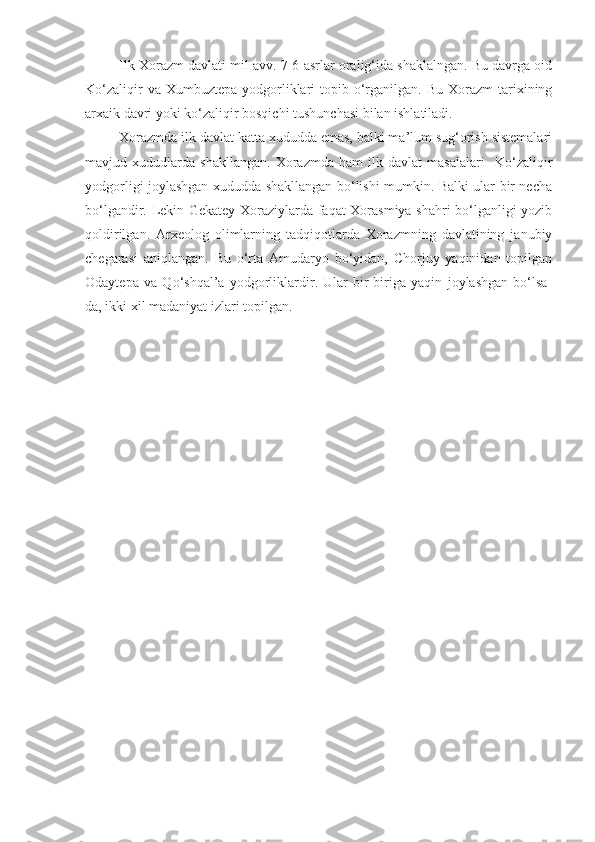 Ilk Xorazm davlati mil avv. 7-6 asrlar oralig‘ida shaklalngan. Bu davrga oid
Ko‘zaliqir   va Xumbuztepa  yodgorliklari   topib o‘rganilgan.  Bu  Xorazm  tarixining
arxaik davri yoki ko‘zaliqir bosqichi tushunchasi bilan ishlatiladi. 
Xorazmda ilk davlat katta xududda emas, balki ma’lum sug‘orish sistemalari
mavjud   xududlarda   shakllangan.   Xorazmda   ham   ilk   davlat   masalalari     Ko‘zaliqir
yodgorligi joylashgan xududda shakllangan bo‘lishi mumkin. Balki ular bir necha
bo‘lgandir. Lekin Gekatey Xoraziylarda faqat Xorasmiya shahri bo‘lganligi yozib
qoldirilgan.   Arxeolog   olimlarning   tadqiqotlarda   Xorazmning   davlatining   janubiy
chegarasi   aniqlangan.   Bu   o‘rta   Amudaryo   bo‘yidan,   Chorjuy   yaqinidan   topilgan
Odaytepa   va   Qo‘shqal’a   yodgorliklardir.   Ular   bir-biriga   yaqin   joylashgan   bo‘lsa-
da, ikki xil madaniyat izlari topilgan.   