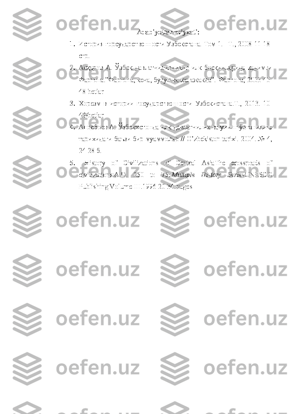 Adabiyotlar ro‘yxati:
1. История горсударственности Узбекстана. Том 1. –Т., 2008  11-18-
стр.
2. Асқаров   А.  Ўзбек   давлатчилигининг   илк   босқичларида   қадимги
Фарғона.”Фарғона, кеча, бугун ва келажакда”.-Фарғона, 2003 40-
48-betlar
3. Хорезм   в   истории   государственности   Узбекистана.Т.,   2013.   1 0-
40-betlar
4. Анорбоев А. Ўзбекистонда илк давлатчилик ва унинг ўрганилиш
тарихидаги баъзи бир муаммолар // O’zbekiston tarixi. 2004. № 4,
24-28 б.   
5.   History   of   Civilizations   of   Central   AsiaThe   crossroads   of
civilizations:A.D.   250   to   750 Multiple   History   Series UNESCO
Publishing Volume III .1996  20-34-pages 