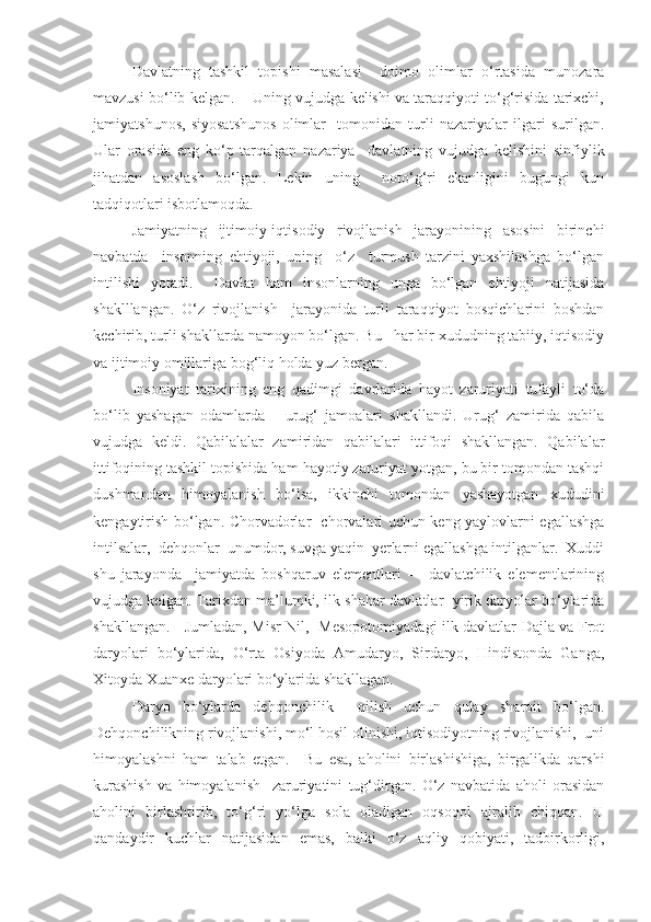 Davlatning   tashkil   topishi   masalasi     doimo   olimlar   o‘rtasida   munozara
mavzusi bo‘lib kelgan.    Uning vujudga kelishi va taraqqiyoti to‘g‘risida tarixchi,
jamiyatshunos,   siyosatshunos   olimlar     tomonidan   turli   nazariyalar   ilgari   surilgan.
Ular   orasida   eng   ko‘p   tarqalgan   nazariya     davlatning   vujudga   kelishini   sinfiylik
jihatdan   asoslash   bo‘lgan.   Lekin   uning     noto‘g‘ri   ekanligini   bugungi   kun
tadqiqotlari isbotlamoqda. 
Jamiyatning   ijtimoiy-iqtisodiy   rivojlanish   jarayonining   asosini   birinchi
navbatda     insonning   ehtiyoji,   uning     o‘z     turmush   tarzini   yaxshilashga   bo‘lgan
intilishi   yotadi.     Davlat   ham   insonlarning   unga   bo‘lgan   ehtiyoji   natijasida
shaklllangan.   O‘z   rivojlanish     jarayonida   turli   taraqqiyot   bosqichlarini   boshdan
kechirib, turli shakllarda namoyon bo‘lgan. Bu   har bir xududning tabiiy, iqtisodiy
va ijtimoiy omillariga bog‘liq holda yuz bergan. 
Insoniyat   tarixining   eng   qadimgi   davrlarida   hayot   zaruriyati   tufayli   to‘da
bo‘lib   yashagan   odamlarda       urug‘   jamoalari   shakllandi.   Urug‘   zamirida   qabila
vujudga   keldi.   Qabilalalar   zamiridan   qabilalari   ittifoqi   shakllangan.   Qabilalar
ittifoqining tashkil topishida ham hayotiy zaruriyat yotgan, bu bir tomondan tashqi
dushmandan   himoyalanish   bo‘lsa,   ikkinchi   tomondan   yashayotgan   xududini
kengaytirish bo‘lgan. Chorvadorlar   chorvalari uchun keng yaylovlarni egallashga
intilsalar,  dehqonlar  unumdor, suvga yaqin  yerlarni egallashga intilganlar.  Xuddi
shu   jarayonda     jamiyatda   boshqaruv   elementlari   –     davlatchilik   elementlarining
vujudga kelgan. Tarixdan ma’lumki, ilk shahar-davlatlar  yirik daryolar bo‘ylarida
shakllangan.     Jumladan, Misr Nil,   Mesopotomiyadagi ilk davlatlar Dajla va Frot
daryolari   bo‘ylarida,   O‘rta   Osiyoda   Amudaryo,   Sirdaryo,   Hindistonda   Ganga,
Xitoyda Xuanxe daryolari bo‘ylarida shakllagan. 
Daryo   bo‘ylarda   dehqonchilik     qilish   uchun   qulay   sharoit   bo‘lgan.
Dehqonchilikning rivojlanishi, mo‘l hosil olinishi, iqtisodiyotning rivojlanishi,  uni
himoyalashni   ham   talab   etgan.     Bu   esa,   aholini   birlashishiga,   birgalikda   qarshi
kurashish   va   himoyalanish     zaruriyatini   tug‘dirgan.   O‘z   navbatida   aholi   orasidan
aholini   birlashtirib,   to‘g‘ri   yo‘lga   sola   oladigan   oqsoqol   ajralib   chiqqan.   U
qandaydir   kuchlar   natijasidan   emas,   balki   o‘z   aqliy   qobiyati,   tadbirkorligi, 