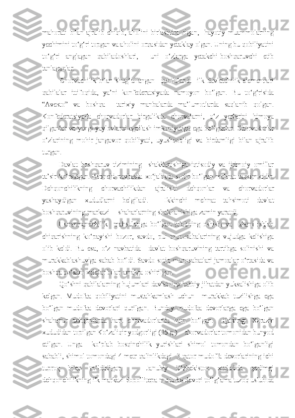 mahorati   bilan   ajralib   chiqib,   aholini   birlashtira   olgan,     hayotiy   muammolarning
yechimini to‘g‘ri topgan va aholini orqasidan yetaklay olgan. Uning bu qobiliyatini
to‘g‘ri   anglagan   qabiladoshlari,     uni   o‘zlarga   yetakchi-boshqaruvchi   etib
tanlaganlar. 
Chorvachilik   bilan   shug‘ullangan     qabilalarda     ilk   davlatchilik   elementlari
qabilalar   ittifoqida,   ya’ni   konfederatsiyada   namoyon   bo‘lgan.   Bu   to‘g‘risida
“Avesto”   va   boshqa     tarixiy   manbalarda   ma’lumotlarda   saqlanib   qolgan.
Konfederatsiyada   chorvadorlar   birgalikda   chorvalarni,   o‘z   yerlarini   himoya
qilganlar va yangi yaylovlarni egallash imkoniyatiga ega bo‘lganlar. Chorvadorlar
o‘zlarining   mohir   jangavor   qobiliyati,   uyushqoqligi   va   birdamligi   bilan   ajralib
turgan. 
Davlat   boshqaruv   tizimining     shakllanishiga   iqtisodiy   va   ijtimoiy   omillar
ta’sir  ko‘rsatgan.  Birinchi  navbatda   xo‘jalikda  sodir  bo‘lgan  mehnat  taqsimotidir.
Dehqonchilikning   chorvachilikdan   ajralishi   dehqonlar   va   chorvadorlar
yashaydigan   xududlarni   belgiladi.     Ikkinchi   mehnat   tahsimoti   davlat
boshqaruvining markazi –  shaharlarning shakllanishiga zamin yaratdi. 
Hunarmandchilik     mahsulotiga   bo‘lgan   talabning   oshishi   va     ularni   ishlab
chiqarishning   ko‘payishi   bozor,   savdo,   pul   munosabalarining   vujudga   kelishiga
olib   keldi.   Bu   esa,   o‘z   navbatida     davlat   boshqaruvining   tartibga   solinishi   va
murakkablashuviga sabab bo‘ldi. Savdo-sotiq munosabatlari jamoalar o‘rtasida va
boshqa qo‘shni xalqlar bilan amalga oshirilgan.
Qo‘shni qabilalarning hujumlari davlatning harbiy jihatdan yuksalishiga olib
kelgan.   Mudofaa   qobiliyatini   mustahkamlash   uchun     murakkab   tuzilishga   ega
bo‘lgan   mudofaa   devorlari   qurilgan.   Bunday   mudofaa   devorlarga   ega   bo‘lgan
shaharlar   dehqonlarda   ham   chorvadorlarda   ham   bo‘lgan.     Qadimgi   Xorazm
xududidan topilgan Ko‘zaliqir yodgorligi (25 g.) – chorvadorlar tomonidan bunyod
etilgan.   Unga     ko‘plab   bosqinchilik   yurishlari   shimol   tomondan   bo‘lganligi
sababli, shimol tomondagi 4 metr qalinlikdagi   3 qator mudoffa devorlarining ichi
tuproq   bilan   to‘ldirilgan.       Janubiy   O‘zbekiston   xududida   qadimgi
dehqonchilikning ilk markazi Sopollitepa mudofaa devori to‘lg‘ama tuzoq uslubida 