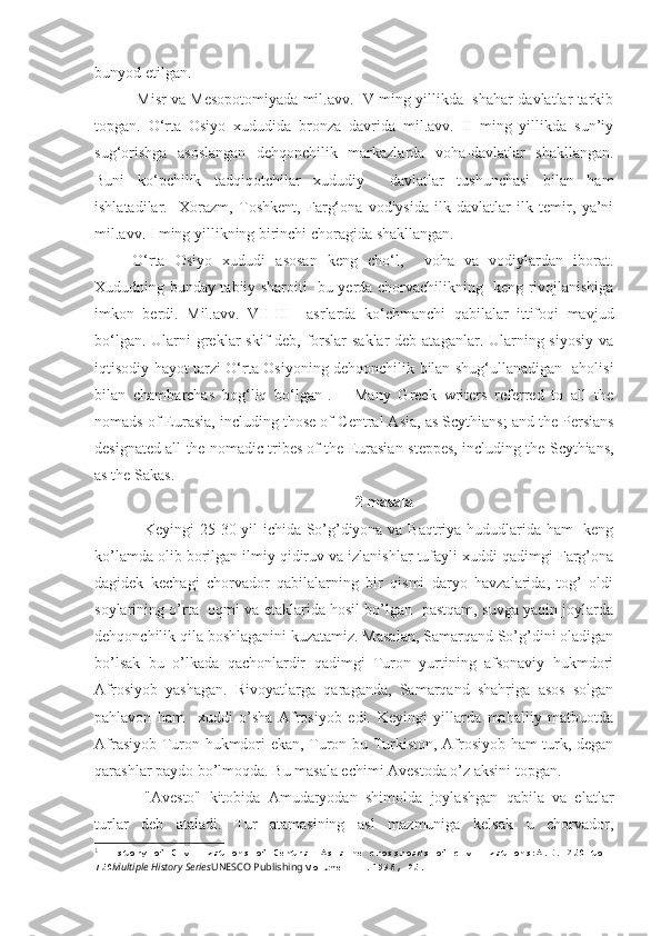 bunyod etilgan. 
 Misr va Mesopotomiyada mil.avv. IV ming yillikda  shahar-davlatlar tarkib
topgan.   O‘rta   Osiyo   xududida   bronza   davrida   mil.avv.   II   ming   yillikda   sun’iy
sug‘orishga   asoslangan   dehqonchilik   markazlarda   voha-davlatlar   shakllangan.
Buni   ko‘pchilik   tadqiqotchilar   xududiy     davlatlar   tushunchasi   bilan   ham
ishlatadilar.     Xorazm,   Toshkent,   Farg‘ona   vodiysida   ilk   davlatlar   ilk   temir,   ya’ni
mil.avv. I ming yillikning birinchi choragida shakllangan.
O‘rta   Osiyo   xududi   asosan   keng   cho‘l,     voha   va   vodiylardan   iborat.
Xududning bunday tabiiy sharoiti   bu yerda chorvachilikning   keng rivojlanishiga
imkon   berdi.   Mil.avv.   VII-III     asrlarda   ko‘chmanchi   qabilalar   ittifoqi   mavjud
bo‘lgan. Ularni greklar skif  deb, forslar  saklar  deb ataganlar. Ularning siyosiy  va
iqtisodiy hayot tarzi O‘rta Osiyoning dehqonchilik bilan shug‘ullanadigan   aholisi
bilan   chambarchas   bog‘liq   bo‘lgan 1
.       Many   Greek   writers   referred   to   all   the
nomads of Eurasia, including those of   Central Asia, as Scythians; and the Persians
designated all the nomadic tribes of the Eurasian   steppes, including the Scythians,
as the Sakas.
2  masala
Keyingi 25-30 yil ichida So’g’diyona va Baqtriya hududlarida ham   keng
ko’lamda olib borilgan ilmiy qidiruv va izlanishlar tufayli xuddi qadimgi Farg’ona
dagidek   kechagi   chorvador   qabilalarning   bir   qismi   daryo   havzalarida,   tog’   oldi
soylarining o’rta   oqmi va etaklarida hosil bo’lgan   pastqam, suvga yaqin joylarda
dehqonchilik qila boshlaganini kuzatamiz. Masalan, Samarqand So’g’dini oladigan
bo’lsak   bu   o’lkada   qachonlardir   qadimgi   Turon   yurtining   afsonaviy   hukmdori
Afrosiyob   yashagan.   Rivoyatlarga   qaraganda,   Samarqand   shahriga   asos   solgan
pahlavon   ham     xuddi   o’sha   Afrosiyob   edi.   Keyingi   yillarda   mahalliy   matbuotda
Afrasiyob Turon hukmdori ekan, Turon bu Turkiston, Afrosiyob ham turk, degan
qarashlar paydo bo’lmoqda. Bu masala echimi Avestoda o’z aksini topgan.
"Avesto"   kitobida   Amudaryodan   shimolda   joylashgan   qabila   va   elatlar
turlar   deb   ataladi.   Tur   atamasining   asl   mazmuniga   kelsak   u   chorvador,
1
  History of Civilizations of Central AsiaThe crossroads of civilizations:A.D. 250 to 
750 Multiple History Series UNESCO Publishing  Volume III .1996, 25. 