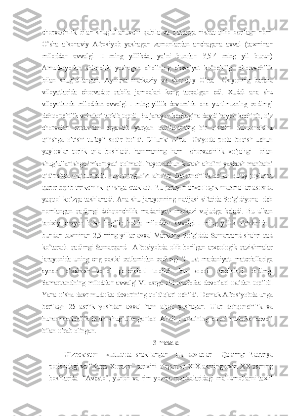 chorvachilik   bilan   shug’ullanuvchi   qabila   va   elatlarga   nisbat   qilib   berilagn   nom.
O’sha   afsonaviy   Afrosiyob   yashagan   zamonlardan   anchagana   avval   (taxminan
miloddan   avvalgi   II   ming   yillikda,   ya’ni   bundan   3,5-4   ming   yil   burun)
Amudaryodan   shimolda   yashagan   aholining   aksariyat   ko’pchiligi   chorvachilik
bilan   shug’ullangan.   Ayniqsa   markaziy   va   shimoliy   O’rta     Osiyoning   barcha
viloyatlarida   chorvador   qabila   jamoalari   keng   tarqalgan   edi.   Xuddi   ana   shu
viloyatlarda   miloddan   avvalgi   I   ming   yillik   davomida   ona   yurtimizning   qadimgi
dehqonchilik vohalari tarkib topdi. Bu jarayon kechagina daydi hayot  kechirib, o’z
chorvalari   orqasidan   ergashib   yurgan   qabilalarning   bir   qismini   dehqonchilik
qilishga   o’tishi   tufayli   sodir   bo’ldi.   CHunki   O’rta     Osiyoda   poda   boqish   uchun
yaylovlar   torlik   qila   boshladi.   hammaning   ham     chorvachilik   xo’jaligi     bilan
shug’ullanishga imkoniyati qolmadi. hayot uchun kurash aholini yashash manbaini
qidirishga   majbur   etdi.   hayotning   o’zi   aholini   dehqonchilik   uchun   qulay   joylarda
qaror topib tirikchilik qilishga etakladi. Bu jarayon arxeologik materiallar asosida
yaqqol   ko’zga   tashlanadi.   Ana   shu   jarayonning   natijasi   sifatida   So’g’diyona    deb
nomlangan   qadimgi   dehqonchilik   madaniyati   markazi   vujudga   keladi.   Bu   ulkan
tarixiy   jarayon   bilan   bog’liq   holda   miloddan   avvalgi   I   ming   yillik   o’rtalarida   -
bundan taxminan 2,5 ming yillar avval Markaziy So’g’dda Samarqand shahri qad
ko’taradi. qadimgi Samarqand - Afrosiyobda olib borilgan arxeologik qazishmalar
jarayonida  uning eng pastki  qatlamidan qadimgi  CHust  madaniyati  materiallariga
aynan   o’xshash   sopol   parchalari   topildi.   Bu   sopol   parchalari   qadimgi
Samarqandning miloddan avvalgi  VI  asrga oid mudofaa devorlari ostidan topildi.
Yana o’sha davr mudofaa devorining qoldiqlari ochildi. Demak Afrosiyobda unga
berilagn   25   asrlik   yoshdan   avval   ham   aholi   yashagan.   Ular   dehqonchilik   va
hunarmandchilik   bilan   shug’ullanganlar.   Aholi   punktining   atrof   mudofaa   devori
bilan o’rab olingan. 
3  masala
O‘zbekiston     xududida   shakllangan     ilk   davlatlar   -   Qadimgi   Baqtriya
podsholigi va “Katta Xorazm” tarixini o‘rganish XIX asrning oxiri-XX asrning
boshlarida     “Avesto”,   yunon  va   rim   yozma  manbalaridagi   ma’lumotlarni   taxlil 