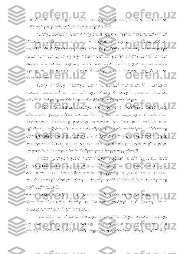 etish   orqali   boshlangan.     Hozirgi   Janubiy   O‘zbekiston,   Janubiy   Tojikiston   va
Shimoliy Afg‘oniston hududlariga to‘g‘ri keladi.
Baqtriya davlatchilik tarixi bo‘yicha XIX asr so‘nggida Yevropa tarixchilari
o‘rtasida   munozaralar   boshlangan.   V.   Geyger,   E.   Raysh,   T.   Noldeke,   XX   asr
boshida J. Prasheklar Baqtriya tarixi bilan shug‘ullanib, Ahamoniylar imperiyasiga
qadar   ham   qandaydir   siyosiy   birlashmalar   bo‘lganligi   to‘g‘risida   ma’lumotlar
bergan.   Ular   asosan   quyidagi   antik   davr   tarixchilarining   yozma   manbalariga
tayanganlar.   Bu   voqealarni   Ktesiy   Knidskiy,   Diodor   Pompey   Trog,   Arrian   va
Ksenofondlar
Ktesiy   Knidskiy   "Baqtriya   kuchli   va   qudratli   mamlakat,   VIII   asrdayoq
mustaqil   davlat   bo‘lgan"   deb   ta’riflaydi.   Ktesiy   Knidskiyning   asarlari   o‘rta   asr
tarixchisi Fotiyning asarida ilova tariqasida bizgacha yetib kelgan.
Diodor   o‘z   asarida   Ossuriya   shohi   Ninning   Baqtriyaga   qarshi   jang
tafsilotlarini   yozgan.   Asar   boshida   Ninning   Semiramidaga   uylanish   tafsilotlari
tasvirlangan.   Diodorning   yozishiga   qaraganda   Nin   Baqtriyani   mag‘lub   etish
og‘irligini,   aholisining   ko‘p   sonli   ekanligini   va   jangda   mohirligini,   qal’alarining
ko‘pligini bilgan. Shunga qaramay u ko‘p sonli qo‘shin yig‘adi va birinchi jangda
Baqtriya shohi Oksiartdan tog‘ yo‘ldan tekislikka chiqadigan joyda mag‘lubiyatga
uchraydi. Nin Baqtriya bilan bo‘ladigan yangi jangga tayyorlanadi.
Diodor   Baqtriya   poytaxti   Baqtr   shahrini   quyidagicha   ta’riflaydi,   «...   Baqtr
yirik shaharlardan biri, u go‘zal, egallab bo‘lmas  qal’a». Nin Baqtr  shahrini  uzoq
vaqt   qamal   qiladi.   Shahar   Semiramidaning   ayyorligi   natijasida   ishg‘ol   qilinadi.
Baqtrliklar   mag‘lubiyatga   uchraydi.   Baqtriya   shohi   o‘ldiriladi.   Nin   Baqtriyaning
boyliklarini talaydi.
Ammo,   voqealar   tafsilotlarida,   shohlarni   ta’riflashda   ayrim   chalkashliklar   bor.
Ksenofont   o‘z   asarida   Baqtriya   va   Ossuriya   o‘rtasidagi   urush   Ossuriya   shohi
Kiaksar zamonida bo‘lgan deb yozadi.
Tadqiqotchilar   o‘rtasida   Ossuriya   bilan   O‘rta   Osiyo,   xususan   Baqtriya
oralig‘idagi   uzoq   masofani   hisobga   olib,   yuqoridagi   ma’lumotlarni   tarix
sahifasidan  chiqarib tashlash  kerak,  degan munozaralar   ham  uchraydi. Ma’lumki, 