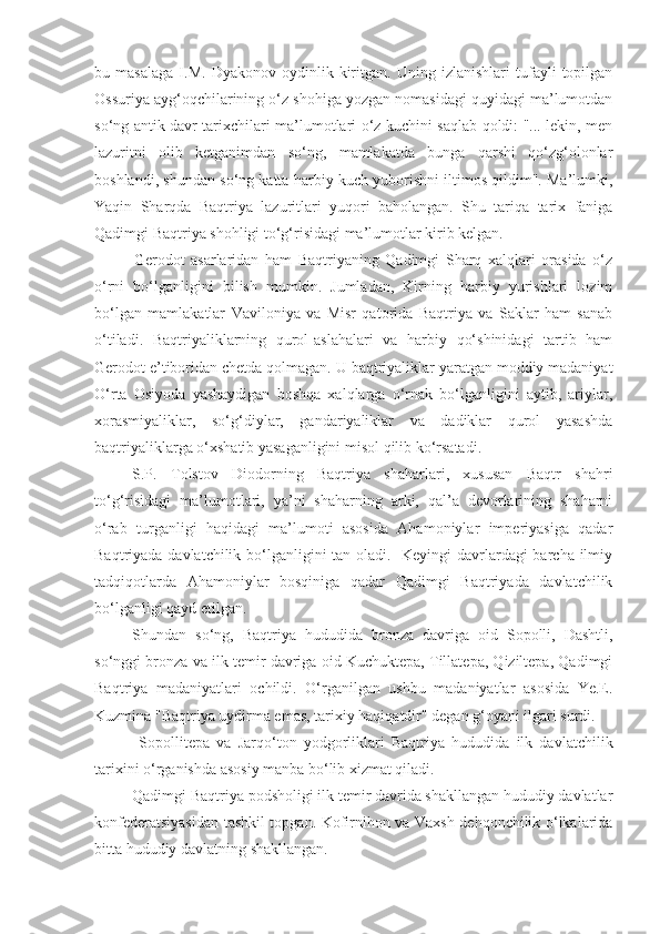 bu   masalaga   I.M.   Dyakonov   oydinlik   kiritgan.   Uning   izlanishlari   tufayli   topilgan
Ossuriya ayg‘oqchilarining o‘z shohiga yozgan nomasidagi quyidagi ma’lumotdan
so‘ng antik davr tarixchilari ma’lumotlari o‘z kuchini saqlab qoldi: "... lekin, men
lazuritni   olib   ketganimdan   so‘ng,   mamlakatda   bunga   qarshi   qo‘zg‘olonlar
boshlandi, shundan so‘ng katta harbiy kuch yuborishni iltimos qildim". Ma’lumki,
Yaqin   Sharqda   Baqtriya   lazuritlari   yuqori   baholangan.   Shu   tariqa   tarix   faniga
Qadimgi Baqtriya shohligi to‘g‘risidagi ma’lumotlar kirib kelgan.
Gerodot   asarlaridan   ham   Baqtriyaning   Qadimgi   Sharq   xalqlari   orasida   o‘z
o‘rni   bo‘lganligini   bilish   mumkin.   Jumladan,   Kirning   harbiy   yurishlari   lozim
bo‘lgan   mamlakatlar   Vaviloniya   va   Misr   qatorida   Baqtriya   va   Saklar   ham   sanab
o‘tiladi.   Baqtriyaliklarning   qurol-aslahalari   va   harbiy   qo‘shinidagi   tartib   ham
Gerodot e’tiboridan chetda qolmagan. U baqtriyaliklar yaratgan moddiy madaniyat
O‘rta   Osiyoda   yashaydigan   boshqa   xalqlarga   o‘rnak   bo‘lganligini   aytib,   ariylar,
xorasmiyaliklar,   so‘g‘diylar,   gandariyaliklar   va   dadiklar   qurol   yasashda
baqtriyaliklarga o‘xshatib yasaganligini misol qilib ko‘rsatadi.
S.P.   Tolstov   Diodorning   Baqtriya   shaharlari,   xususan   Baqtr   shahri
to‘g‘risidagi   ma’lumotlari,   ya’ni   shaharning   arki,   qal’a   devorlarining   shaharni
o‘rab   turganligi   haqidagi   ma’lumoti   asosida   Ahamoniylar   imperiyasiga   qadar
Baqtriyada davlatchilik bo‘lganligini tan oladi.   Keyingi davrlardagi  barcha ilmiy
tadqiqotlarda   Ahamoniylar   bosqiniga   qadar   Qadimgi   Baqtriyada   davlatchilik
bo‘lganligi qayd etilgan.
Shundan   so‘ng,   Baqtriya   hududida   bronza   davriga   oid   Sopolli,   Dashtli,
so‘nggi bronza va ilk temir davriga oid Kuchuktepa, Tillatepa, Qiziltepa, Qadimgi
Baqtriya   madaniyatlari   ochildi.   O‘rganilgan   ushbu   madaniyatlar   asosida   Ye.E.
Kuzmina "Baqtriya uydirma emas, tarixiy haqiqatdir" degan g‘oyani ilgari surdi.
  Sopollitepa   va   Jarqo‘ton   yodgorliklari   Baqtriya   hududida   ilk   davlatchilik
tarixini o‘rganishda asosiy manba bo‘lib xizmat qiladi.
Qadimgi Baqtriya podsholigi ilk temir davrida shakllangan hududiy davlatlar
konfederatsiyasidan tashkil topgan. Kofirnihon va Vaxsh dehqonchilik o‘lkalarida
bitta hududiy davlatning shakllangan. 