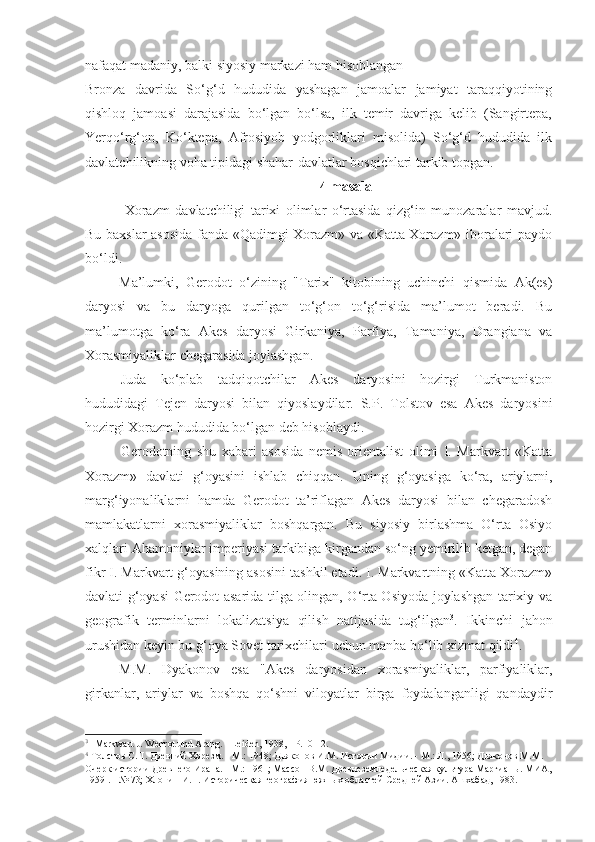 nafaqat madaniy, balki siyosiy markazi ham hisoblangan
Bronza   davrida   So‘g‘d   hududida   yashagan   jamoalar   jamiyat   taraqqiyotining
qishloq   jamoasi   darajasida   bo‘lgan   bo‘lsa,   ilk   temir   davriga   kelib   (Sangirtepa,
Yerqo‘rg‘on,   Ko‘ktepa,   Afrosiyob   yodgorliklari   misolida)   So‘g‘d   hududida   ilk
davlatchilikning voha tipidagi shahar-davlatlar bosqichlari tarkib topgan.
4  masala
  Xorazm   davlatchiligi   tarixi   olimlar   o‘rtasida   qizg‘in   munozaralar   mavjud.
Bu baxslar asosida fanda «Qadimgi Xorazm» va «Katta Xorazm» iboralari paydo
bo‘ldi. 
Ma’lumki,   Gerodot   o‘zining   "Tarix"   kitobining   uchinchi   qismida   Ak(es)
daryosi   va   bu   daryoga   qurilgan   to‘g‘on   to‘g‘risida   ma’lumot   beradi.   Bu
ma’lumotga   ko‘ra   Akes   daryosi   Girkaniya,   Parfiya,   Tamaniya,   Drangiana   va
Xorasmiyaliklar chegarasida joylashgan.
Juda   ko‘plab   tadqiqotchilar   Akes   daryosini   hozirgi   Turkmaniston
hududidagi   Tejen   daryosi   bilan   qiyoslaydilar.   S.P.   Tolstov   esa   Akes   daryosini
hozirgi Xorazm hududida bo‘lgan deb hisoblaydi.
Gerodotning   shu   xabari   asosida   nemis   orientalist   olimi   I.   Markvart   «Katta
Xorazm»   davlati   g‘oyasini   ishlab   chiqqan.   Uning   g‘oyasiga   ko‘ra,   ariylarni,
marg‘iyonaliklarni   hamda   Gerodot   ta’riflagan   Akes   daryosi   bilan   chegaradosh
mamlakatlarni   xorasmiyaliklar   boshqargan.   Bu   siyosiy   birlashma   O‘rta   Osiyo
xalqlari Ahamoniylar imperiyasi tarkibiga kirgandan so‘ng yemirilib ketgan, degan
fikr I. Markvart g‘oyasining asosini tashkil etadi. I. Markvartning «Katta Xorazm»
davlati g‘oyasi Gerodot asarida tilga olingan, O‘rta Osiyoda joylashgan tarixiy va
geografik   terminlarni   lokalizatsiya   qilish   natijasida   tug‘ilgan 3
.   Ikkinchi   jahon
urushidan keyin bu g‘oya Sovet tarixchilari uchun manba bo‘lib xizmat qildi 4
.
M.M.   Dyakonov   esa   "Akes   daryosidan   xorasmiyaliklar,   parfiyaliklar,
girkanlar,   ariylar   va   boshqa   qo‘shni   viloyatlar   birga   foydalanganligi   qandaydir
3
  Markwart J. Wehrot und Arang. - Leiden, 1938, - Р.10-12.
4
 Толстов С.П. Древний Хорезм. - М.: 1948; Дьяконов И.М. Истории Мидии. - М.: Л., 1956; Дьяконов М.М. 
Очерк истории Древнего Ирана. - М.: 1961; Массон В.М. Древнеземледельческая культура Маргианы. МИА,
1959 . - № 73; Хлопин И.Н. Историческая география южных областей Средней Азии. Ашхабад, 1983. 